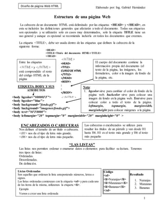 Diseño de página Web HTML Elaborado por: Ing. Gabriel Hernández
1
Entre las etiquetas
<HTML> y</HTML>
está comprendido el resto
del código HTML de la
página
<HTML>
<HEAD>
<TITLE>
CURSODE HTML
</TITLE>
</HEAD>
<BODY>
:
:
</BODY>
</HTML>
El cuerpo del documento contiene la
información propia del documento (el
texto de la página, las imágenes, los
formularios, color o la imagen de fondo de
la página, etc.
<body bgcolor="#0000FF">
<body bgcolor="blue">
<body background="fondo.gif">
<body background="imagenes/fondo.gif">
<body text="#FF0000">
<body leftmargin="20" topmargin="0" marginwidth="20" marginheight="0" >
ETIQUETA BODY Y SUS
ATRIBUTOS
Nota:
1. bgcolor sirve para cambiar el color de fondo de la
página web. backcolor sirve para colocar una
imagen de fondo en la página web. Text sirve para
colocar color a todo el texto de la página.
leftmargin, topmargin, marginwidth,
marginheight para colocar márgenes a la página.
Las cabeceras o encabezados se utilizan para
resaltar los títulos de un párrafo y van desde H1
hasta H6. H1 es el texto más grande y H6 el texto
más pequeño
Listas Ordenadas
Son aquellas que ordenan la lista anteponiendo números, letras o
signos.
Las listas ordenadas comienzan con la etiqueta <ol> y para cada uno
de los ítems de la misma, utilizamos la etiqueta <li>.
Ejemplo
Vamos a crear una lista ordenada
Estructura de una página Web
La cabecera de un documento HTML está delimitado por las etiquetas <HEAD> y </HEAD>, en
esta se incluirán las definiciones generales que afectarán a todo el documento. Todas sus etiquetas
son opcionales y se utilizarán solo en casos muy determinados, solo la etiqueta TITLE tiene un
uso general y aunque es opcional se recomienda incluirla en todos los documentos que creemos.
La etiqueta <TITLE>, debe ser usada dentro de las etiquetas que definen la cabecera de la
siguiente forma:
<HEAD>
<TITLE>Titulo del documento HTML</TITLE>
</HEAD>
ENCABEZADOS O CABECERAS
Nos definen el tamaño de un título o cabecera.
<H1> nos da el tipo de letra más grande.
<H6> nos da el tipo de letra más pequeño.
“LAS LISTAS”
Las listas nos permiten ordenar o enumerar datos o elementos para facilitar su lectura. Tenemos
tres tipos de listas:
Ordenadas.
Desordenadas.
De definición.
Código
<ol>
<li>Naranjas</li>
<li>Manzanas</li>
<li>Bananas</li>
</ol>
Resultado
1. Naranjas
2. Manzanas
3. Bananas
 