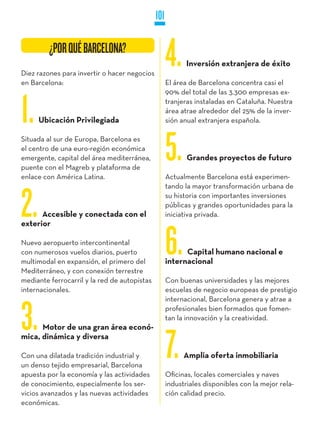 101

         ¿POR QUé BARCELONA?
         ¿POR QUé BARCELONA?
Diez razones para invertir o hacer negocios
en Barcelona:
                                                    4.     Inversión extranjera de éxito

                                                    El área de Barcelona concentra casi el
                                                    90% del total de las 3.300 empresas ex-


1.   Ubicación Privilegiada
                                                    tranjeras instaladas en Cataluña. Nuestra
                                                    área atrae alrededor del 25% de la inver-
                                                    sión anual extranjera española.

Situada al sur de Europa, Barcelona es
el centro de una euro-región económica
emergente, capital del área mediterránea,
puente con el Magreb y plataforma de
enlace con América Latina.
                                                    5.     Grandes proyectos de futuro

                                                    Actualmente Barcelona está experimen-
                                                    tando la mayor transformación urbana de


2.    Accesible y conectada con el
exterior
                                                    su historia con importantes inversiones
                                                    públicas y grandes oportunidades para la
                                                    iniciativa privada.


Nuevo aeropuerto intercontinental
con numerosos vuelos diarios, puerto
multimodal en expansión, el primero del
Mediterráneo, y con conexión terrestre
                                                    6.    Capital humano nacional e
                                                    internacional

mediante ferrocarril y la red de autopistas         Con buenas universidades y las mejores
internacionales.                                    escuelas de negocio europeas de prestigio
                                                    internacional, Barcelona genera y atrae a


3.    Motor de una gran área econó-
                                                    profesionales bien formados que fomen-
                                                    tan la innovación y la creatividad.

mica, dinámica y diversa

Con una dilatada tradición industrial y
un denso tejido empresarial, Barcelona
apuesta por la economía y las actividades
                                                    7.    Amplia oferta inmobiliaria

                                                    Oficinas, locales comerciales y naves
de conocimiento, especialmente los ser-             industriales disponibles con la mejor rela-
vicios avanzados y las nuevas actividades           ción calidad precio.
económicas.
 