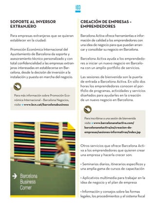 103

SOPORTE AL INVERSOR                                   CREACIÓN DE EMPRESAS –
EXTRANjERO                                            EMPRENDEDORES

Para empresas extranjeras que se quieran              Barcelona Activa ofrece herramientas e infor-
establecer en la ciudad:                              mación de calidad a los emprendedores con
                                                      una idea de negocio para que puedan arran-
Promoción Económica Internacional del                 car y consolidar su negocio en Barcelona.
Ayuntamiento de Barcelona da soporte y
asesoramiento técnico personalizado y con             Barcelona Activa ayuda a los emprendedo-
total confidencialidad a las empresas extran-         res a iniciar un nuevo negocio en Barcelo-
jeras interesadas en establecerse en Bar-             na con un amplio portfolio de servicios.
celona, desde la decisión de inversión a la
instalación y puesta en marcha del negocio.           Las sesiones de bienvenida son la puerta
                                                      de entrada a Barcelona Activa. En sólo dos
                                                      horas los emprendedores conocen el por-
                                                      tfolio de programas, actividades y servicios
  Para más información sobre Promoción Eco-           diseñados para ayudarles en la creación
  nómica Internacional – Barcelona Negocios,          de un nuevo negocio en Barcelona.
  visite www.bcn.cat/barcelonabusiness



                                                        Para inscribirse a una sesión de bienvenida
                                                        visite www.barcelonanetactiva.com/
                                                        barcelonanetactiva/es/creacion-de-
                                                        empresas/sesiones-informativas/index.jsp



                                                      Otros servicios que ofrece Barcelona Acti-
                                                      va a los emprendedores que quieren crear
                                                      una empresa y hacerla crecer son:

                                                      • Seminarios diarios, itinerarios específicos y
                                                      una amplia gama de cursos de capacitación

                                                      • Aplicativos multimedia para trabajar en la
                                                      idea de negocio y el plan de empresa

                                                      • Información y consejos sobre las formas
                                                      legales, los procedimientos y el sistema fiscal
 