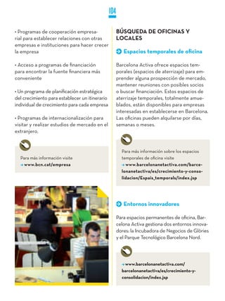 104

• Programas de cooperación empresa-                   BúSqUEDA DE OFICINAS y
rial para establecer relaciones con otras             LOCALES
empresas e instituciones para hacer crecer
la empresa                                               Espacios temporales de oficina

• Acceso a programas de financiación                  Barcelona Activa ofrece espacios tem-
para encontrar la fuente financiera más               porales (espacios de aterrizaje) para em-
conveniente                                           prender alguna prospección de mercado,
                                                      mantener reuniones con posibles socios
• Un programa de planificación estratégica            o buscar financiación. Estos espacios de
del crecimiento para establecer un itinerario         aterrizaje temporales, totalmente amue-
individual de crecimiento para cada empresa           blados, están disponibles para empresas
                                                      interesadas en establecerse en Barcelona.
• Programas de internacionalización para              Las oficinas pueden alquilarse por días,
visitar y realizar estudios de mercado en el          semanas o meses.
extranjero.


                                                        Para más información sobre los espacios
  Para más información visite                           temporales de oficina visite
    www.bcn.cat/empresa                                   www.barcelonanetactiva.com/barce-
                                                        lonanetactiva/es/crecimiento-y-conso-
                                                        lidacion/Espais_temporals/index.jsp




                                                         Entornos innovadores

                                                      Para espacios permanentes de oficina, Bar-
                                                      celona Activa gestiona dos entornos innova-
                                                      dores: la Incubadora de Negocios de Glòries
                                                      y el Parque Tecnológico Barcelona Nord.




                                                          www.barcelonanetactiva.com/
                                                        barcelonanetactiva/es/crecimiento-y-
                                                        consolidacion/index.jsp
 