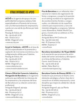 106

                                                     Fira de Barcelona es un referente inter-
      OTRAS ENTIDADES DE APOYO                       nacional en materia de organización de
                                                     ferias y congresos y ocupa la 3ª posición
ACC1Ó es la agencia de apoyo a la com-               en el ranking mundial en la organización
petitividad de la empresa catalana. Está             de acontecimientos feriales y congre-
especializada en el fomento de la innova-            suales, con 280.000 m2 de superficie
ción y la internacionalización empresarial y         cubierta para exposiciones y cerca de
cuenta con una red de 35 oficinas por todo           700.000 delegados a congresos. Salones
el mundo.                                            como Alimentària, Mobile World Con-
Passeig de Gràcia, 129                               gress y Construmat se celebran en Fira
TEL : +34 93 476 72 87                               de Barcelona.
FGC : Gràcia L6 L7                                   Avinguda Reina Mª Cristina s/n
METRO : Diagonal L3 L5                               TEL : +34 902 233 200
  www.acc10.com                                      FGC : Pl. Espanya L8 S4
                                                     METRO : Espanya L1
Invest in Catalonia – ACC1Ó es el área de              www.fira.es
ACC10 especializada en la promoción y
captación de inversiones económica y tec-            Barcelona Aeronàutica i de l’Espai (BAIE)
nológicamente sólidas para Cataluña.                 es la asociación que promueve las activi-
Passeig de Gràcia, 129                               dades del sector aeronáutico y del espacio
TEL : +34 93 476 72 87                               en el área de Barcelona y Cataluña.
FGC : Gràcia L6 L7                                   Carrer Jordi Girona, 29
METRO : Diagonal L3 L5                               TEL : +34 93 206 39 59
  www.catalonia.com                                  METRO : Palau Reial L3
  www.investincatalonia.com                            www.bcnaerospace.org

Cámara Oficial de Comercio, Industria y              Barcelona Centre de Disseny (BCD) es la
Navegación de Barcelona es el organismo              fundación que promueve el diseño como
autónomo que defiende los intereses de               elemento estratégico y factor clave de in-
los empresarios y las empresas del área              novación en el ámbito empresarial y como
de Barcelona en su relación comercial y              disciplina que mejora la calidad de vida de
profesional.                                         las personas.
Avinguda Diagonal, 452-454                           Avinguda Diagonal, 452, 5a Planta
TEL : +34 93 416 94 57                               TEL : +34 93 218 28 22
FGC : Provença L6 L7                                 FGC : Provença L6 L7
METRO : Diagonal L3 L5                               METRO : Diagonal L3 L5
  www.cambrabcn.org                                    www.bcd.es
 