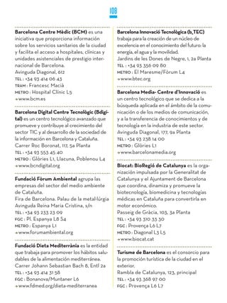 108

Barcelona Centre Mèdic (BCM) es una                   Barcelona Innovació Tecnològica (b_TEC)
iniciativa que proporciona información                trabaja para la creación de un núcleo de
sobre los servicios sanitarios de la ciudad           excelencia en el conocimiento del futuro: la
y facilita el acceso a hospitales, clínicas y         energía, el agua y la movilidad.
unidades asistenciales de prestigio inter-            Jardins de les Dones de Negre, 1, 2a Planta
nacional de Barcelona.                                TEL : +34 93 356 09 80
Avinguda Diagonal, 612                                METRO : El Maresme/Fòrum L4
TEL : +34 93 414 06 43                                  www.btec.org
TRaM : Francesc Macià
METRO : Hospital Clínic L5                            Barcelona Media- Centre d’Innovació es
  www.bcm.es                                          un centro tecnológico que se dedica a la
                                                      búsqueda aplicada en el ámbito de la comu-
Barcelona Digital Centre Tecnològic (Bdigi-           nicación o de los medios de comunicación,
tal) es un centro tecnológico avanzado que            y a la transferencia de conocimientos y de
promueve y contribuye al crecimiento del              tecnología en la industria de este sector.
sector TIC y al desarrollo de la sociedad de          Avinguda Diagonal, 177, 9a Planta
la información en Barcelona y Cataluña.               TEL : +34 93 238 14 00
Carrer Roc Boronat, 117, 5a Planta                    METRO : Glòries L1
TEL : +34 93 553 45 40                                  www.barcelonamedia.org
METRO : Glòries L1, Llacuna, Poblenou L4
  www.bcndigital.org                                  Biocat: BioRegió de Catalunya es la orga-
                                                      nización impulsada por la Generalitat de
Fundació Fòrum Ambiental agrupa las                   Catalunya y el Ajuntament de Barcelona
empresas del sector del medio ambiente                que coordina, dinamiza y promueve la
de Cataluña.                                          biotecnología, biomedicina y tecnologías
Fira de Barcelona. Palau de la metal·lúrgia           médicas en Cataluña para convertirla en
Avinguda Reina Maria Cristina, s/n                    motor económico.
TEL : +34 93 233 23 09                                Passeig de Gràcia, 103, 3a Planta
FGC : Pl. Espanya L8 S4                               TEL : +34 93 310 33 30
METRO : Espanya L1                                    FGC : Provença L6 L7
  www.forumambiental.org                              METRO : Diagonal L3 L5
                                                        www.biocat.cat
Fundació Dieta Mediterrània es la entidad
que trabaja para promover los hábitos salu-           Turisme de Barcelona es el consorcio para
dables de la alimentación mediterránea.               la promoción turística de la ciudad en el
Carrer Johann Sebastian Bach 8, Entl 2a               exterior.
TEL : +34 93 414 31 58                                Rambla de Catalunya, 123, principal
FGC : Bonanova/Muntaner L6                            TEL : +34 93 368 97 00
  www.fdmed.org/dieta-mediterranea                    FGC : Provença L6 L7
 