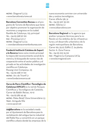 109

METRO :
      Diagonal L3 L5                             nueva economía conviven con universida-
 www.barcelonaturisme.cat                        des y centros tecnológicos.
                                                 Carrer d’Àvila 138, 3r
Barcelona Convention Bureau es el pro-           TEL : +34 93 507 35 00
grama de Turismo de Barcelona que tiene          METRO : Glòries L1
por objetivo promover la organización de           www.22barcelona.com
reuniones y congresos en la ciudad.
Rambla de Catalunya, 123, principal              Barcelona Regional es la agencia que
TEL : +34 93 368 97 00                           analiza i propone técnicas para la re-
FGC : Provença L6 L7                             flexión en los ámbitos de las infraestruc-
METRO : Diagonal L3 L5                           turas y el desarrollo urbanístico de la
  www.barcelonaconventionbureau.com              región metropolitana de Barcelona.
                                                 Carrer 60, 25-27. Edifici Z. 2a planta.
Fundació Institució Catalana de Suport           Sector A. Zona Franca
a la Recerca tiene como misión principal         TEL : +34 93 223 74 00
la mejora del reconocimiento social de la        FGC : Magòria-La Campana L8 S4
ciencia y la búsqueda de nuevas vías de            www.bcnregional.com
cooperación entre el sector público y el
privado en las actividades de investigación
científica en Catalunya.
Passeig Lluís Companys, 23
TEL : +34 93 268 77 00
METRO : Arc de Triomf L1
  www.fundaciorecerca.cat

Xarxa de Parcs Científics i Tecnològics de
Catalunya (XPCAT) es la red de Parques
Científicos y Tecnológicos de Cataluña.
Carrer de Baldiri Reixac, 10-12
TEL : +34 93 582 45 45
METRO : Palau Reial/ Zona Universitària L3
TRaM : Avinguda Xile
  www.xpcat.net

22@Barcelona es la sociedad creada
por el Ajuntament de Barcelona para la
revitalización del antiguo barrio industrial
del Poble Nou y convertirlo en un parque
científico urbano donde las empresas de la
 