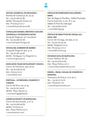 112

OFICINA COMERCIAL DE DINAMARCA               CíRCULO DE EMPRESARIOS HOLANDESES –
Rambla de Catalunya, 81, 5è 4a               kRING
TEL : +34 93 487 54 86                       Parc de Negocis Mas Blau – Edifici Muntadas
METRO : Passeig de Gràcia L3                 Carrer Solsonès, 2, esc. B, 1r 4a
FGC : Provença L6 L7                         08820 El Prat de Llobregat
  www.dtcbarcelona.um.dk                     TEL : +34 93 843 23 96
                                               www.dekring.org
CONSULADO GENERAL BRITÁNICO. SECCIÓN
COMERCIAL E INVERSIONES (UkTDI)              CíRCULO DE DIRECTIVOS DE LENGUA ALE-
Avinguda Diagonal, 477, 13a planta           MANA -kDF
TEL : +34 93 366 62 06                       Carrer de Còrsega, 301-303, 3r 2a
  www.ukinspain.fco.gov.uk                   TEL : +34 93 415 54 44
                                             METRO : Diagonal L3 L5
OFICINA DEL GOBIERNO DE qUÉBEC               FGC : Provença L6 L7
Avinguda Diagonal, 420, 3r 1a                  www.kdf-online.org
TEL : +34 93 476 42 58
METRO : Verdaguer L5, Diagonal L3            SOCIEDAD SUIzA DE BARCELONA
  www.mri.gouv.qc.ca                         Carrer d’Alfons XII, 95
                                             TEL : +34 93 209 47 85
HONG kONG TRADE DEVELOPMENT COUNCIL          FGC : Plaça Molina L6 L7
Carrer de Muntaner, 240, 5è 2a                 www.clubsuizobarcelona.com
TEL : +34 93 236 09 30
FGC : Gràcia L6 L7                           ESPAñA – ISRAEL CÁMARA DE COMERCIO E
  www.hktdc.com                              INDUSTRIA
                                             Travessera de Gràcia, 17-21, 5è 1a
PORTUGAL – INVERSIONES, COMERCIO y           TEL : + 34 93 511 31 67
TURISMO                                      FGC : Muntaner L6
Carrer del Bruc, 50, 4t 3a                     www.hispanoisraeli.com
TEL : +34 93 301 44 16
METRO : Plaça Tetuan L2
  www.portugalglobal.pt

AMERICAN SOCIETy OF BARCELONA
Carrer de Sant Eusebi, 3, 2n 1a
TEL : +34 93 368 46 89
METRO : Fontana L3
FGC : Plaça Molina L6 L7
  www.amersoc.com
 