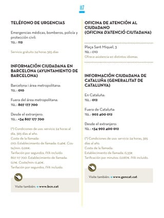 117

TELÉFONO DE URGENCIAS                                OFICINA DE ATENCIÓN AL
                                                     CIUDADANO
Emergencias médicas, bomberos, policía y             (Oficina d’atenció ciutadana)
protección civil:
TEL : 112
                                                     Plaça Sant Miquel, 3
Servicio gratuito 24 horas 365 días                  TEL : 010
                                                     Ofrece asistencia en distintos idiomas

INFORMACIÓN CIUDADANA EN
BARCELONA (AyUNTAMIENTO DE
BARCELONA)                                           INFORMACIÓN CIUDADANA DE
                                                     CATALUñA (GENERALITAT DE
Barcelona i área metropolitana:                      CATALUNyA)
TEL : 010
                                                     En Cataluña:
Fuera del área metropolitana:                        TEL : 012
TEL : 807 177 700
                                                     Fuera de Cataluña:
Desde el extranjero:                                 TEL : 902 400 012
TEL : +34 807 177 700
                                                     Desde el extranjero:
(*) Condiciones de uso: servicio 24 horas al         TEL : +34 902 400 012
día, 365 días al año.
Coste de la llamada:                                 (*) Condiciones de uso: servicio 24 horas, 365
010: Establecimiento de llamada: 0,46€. Cos-         días al año.
te/min: 0,06€.                                       Coste de la llamada:
Tarifación por segundos. IVA incluido.               Establecimiento de llamada: 0,33€
807 117 700: Establecimiento de llamada:             Tarificación por minutos: 0,087€. IVA incluido.
0,11€. Coste/min: 0,40€.
Tarifación por segundos. IVA incluido.

                                                        Visite también:   www.gencat.cat

   Visite también:   www.bcn.cat
 