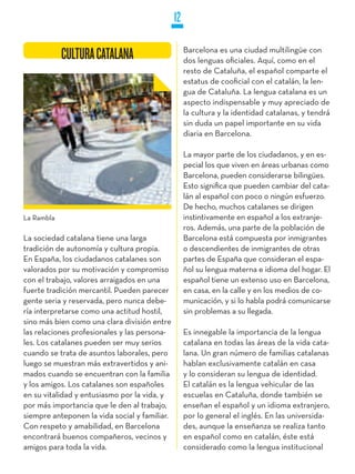 12

                                                    Barcelona es una ciudad multilingüe con
            CULTURA CATALANA                        dos lenguas oficiales. Aquí, como en el
                                                    resto de Cataluña, el español comparte el
                                                    estatus de cooficial con el catalán, la len-
                                                    gua de Cataluña. La lengua catalana es un
                                                    aspecto indispensable y muy apreciado de
                                                    la cultura y la identidad catalanas, y tendrá
                                                    sin duda un papel importante en su vida
                                                    diaria en Barcelona.

                                                    La mayor parte de los ciudadanos, y en es-
                                                    pecial los que viven en áreas urbanas como
                                                    Barcelona, pueden considerarse bilingües.
                                                    Esto significa que pueden cambiar del cata-
                                                    lán al español con poco o ningún esfuerzo.
                                                    De hecho, muchos catalanes se dirigen
La Rambla                                           instintivamente en español a los extranje-
                                                    ros. Además, una parte de la población de
La sociedad catalana tiene una larga                Barcelona está compuesta por inmigrantes
tradición de autonomía y cultura propia.            o descendientes de inmigrantes de otras
En España, los ciudadanos catalanes son             partes de España que consideran el espa-
valorados por su motivación y compromiso            ñol su lengua materna e idioma del hogar. El
con el trabajo, valores arraigados en una           español tiene un extenso uso en Barcelona,
fuerte tradición mercantil. Pueden parecer          en casa, en la calle y en los medios de co-
gente seria y reservada, pero nunca debe-           municación, y si lo habla podrá comunicarse
ría interpretarse como una actitud hostil,          sin problemas a su llegada.
sino más bien como una clara división entre
las relaciones profesionales y las persona-         Es innegable la importancia de la lengua
les. Los catalanes pueden ser muy serios            catalana en todas las áreas de la vida cata-
cuando se trata de asuntos laborales, pero          lana. Un gran número de familias catalanas
luego se muestran más extravertidos y ani-          hablan exclusivamente catalán en casa
mados cuando se encuentran con la familia           y lo consideran su lengua de identidad.
y los amigos. Los catalanes son españoles           El catalán es la lengua vehicular de las
en su vitalidad y entusiasmo por la vida, y         escuelas en Cataluña, donde también se
por más importancia que le den al trabajo,          enseñan el español y un idioma extranjero,
siempre anteponen la vida social y familiar.        por lo general el inglés. En las universida-
Con respeto y amabilidad, en Barcelona              des, aunque la enseñanza se realiza tanto
encontrará buenos compañeros, vecinos y             en español como en catalán, éste está
amigos para toda la vida.                           considerado como la lengua institucional
 