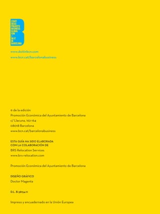 www.doitinbcn.com
www.bcn.cat/barcelonabusiness




© de la edición
Promoción Económica del Ayuntamiento de Barcelona
c/ Llacuna, 162-164
08018 Barcelona
www.bcn.cat/barcelonabusiness


ESTa Guía Ha SiDO ELabORaDa
CON La COLabORaCióN DE
BRS Relocation Services
www.brs-relocation.com


Promoción Económica del Ayuntamiento de Barcelona


DiSEÑO GRÁFiCO
Doctor Magenta


D.L. b-38154-11


Impreso y encuadernado en la Unión Europea
 