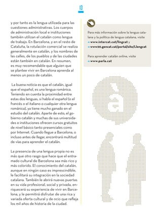 13

y por tanto es la lengua utilizada para las
cuestiones administrativas. Los cuerpos
de administración local e instituciones              Para más información sobre la lengua cata-
también utilizan el catalán como lengua              lana y la política de lengua catalana, visite
de trabajo. En Barcelona, y en el resto de             www.intercat.cat/lingcat y
Cataluña, la rotulación comercial se realiza           www20.gencat.cat/portal/site/Llengcat
generalmente en catalán, y los nombres de
las calles, de los pueblos y de las ciudades         Para aprender catalán online, visite
están también en catalán. En resumen,                  www.parla.cat
es muy recomendable que alguien que
se plantee vivir en Barcelona aprenda al
menos un poco de catalán.

 La buena noticia es que el catalán, igual
que el español, es una lengua románica.
Teniendo en cuenta la proximidad entre
estas dos lenguas, si habla el español (o el
francés o el italiano o cualquier otra lengua
románica), ya tiene mucho ganado en el
estudio del catalán. Aparte de esto, el go-
bierno catalán y muchas de sus universida-
des e instituciones ofrecen cursos gratuitos
de nivel básico tanto presenciales como
por Internet. Cuando llegue a Barcelona, o
incluso antes de llegar, encontrará multitud
de vías para aprender el catalán.

La presencia de una lengua propia no es
más que otro rasgo que hace que el entra-
mado cultural de Barcelona sea más rico y
más colorido. El conocimiento del catalán,
aunque en ningún caso es imprescindible,
le facilitará su integración en la sociedad
catalana. También le abrirá nuevas puertas
en su vida profesional, social y privada, en-
riquecerá su experiencia de vivir en Barce-
lona, y le permitirá disfrutar de una rica y
variada oferta cultural y de ocio que refleja
los mil años de historia de la ciudad.
 