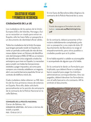 17

                                                     Si vive fuera de Barcelona debe dirigirse a la
          SOLICITUD DE VISADO                        comisaría de la Policía Nacional de su zona.
       Y PERMISO DE RESIDENCIA
CIUDADANOS DE LA UE
                                                       Puede descargarse el formulario de solici-
Los ciudadanos de los países de la Unión               tud en www.mir.es/file/11/11115/11115.
Europea (UE) y de Islandia, Noruega y Sui-             pdf
za no necesitan un visado para entrar en
España, sólo les hace falta un pasaporte o
un documento de identidad oficial válido.            En la comisaría, deberá presentar el for-
                                                     mulario debidamente completado junto
Todos los ciudadanos de la Unión Europea             con su pasaporte y una copia de éste. El
que tengan pensado residir en España du-             Ayuntamiento de Barcelona no exige el
rante un período continuado de más de tres           empadronamiento, pero otros pueblos o
meses deben tener un Número de Identifica-           ciudades puede que se lo pidan.
ción de Extranjero (NIE). El NIE es un número
de identificación único asignado a todos los         Si no habla español o catalán es aconsejable
extranjeros que viven en España. Lo necesitan        ir acompañado de alguien que sí lo hable.
para cumplir con todas las transacciones
estatales y pagar impuestos, así como para           En la comisaría le darán un formulario por
comprar una vivienda, establecer un negocio,         triplicado, que deberá llevar a cualquier
abrir una cuenta bancaria española, firmar un        banco español para pagar los trámites
contrato de teléfono móvil, etc.                     administrativos correspondientes. Una vez
                                                     pagados, deberá devolver los formularios
Cada ciudadano debe obtener su NIE den-              con el sello bancario a la comisaría. Allí le
tro de los tres primeros meses de estancia           emitirán el documento.
en España. Para ello, debe solicitarlo
personalmente en la sección de extranjería
de la comisaría de la Policía Nacional en la
calle Balmes.


COMISARíA DE LA POLICíA NACIONAL
Carrer de Balmes, 192
HORaRiO DE aPERTuRa : de lunes a viernes de
9:00h a 14:00h.
FGC : Gràcia L6 L7
 