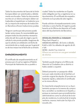19

Todos los documentos de fuera de la Unión            ciudad. Todos los residentes en España
Europea deben ser autenticados y debida-             están obligados por ley a registrarse en su
mente escriturados. Todos los documentos             Ayuntamiento. El certificado de empadro-
escritos en un idioma extranjero deben ser           namiento es la prueba de este registro.
traducidos al español por un traductor jura-
do. La mayoría de empresas de traducción             Puede solicitar el empadronamiento como
en Barcelona ofrecen traducciones juradas.           individuo o como familia. El registro puede
                                                     hacerlo en la Oficina de Atención al Ciuda-
Tenga en cuenta que este proceso puede               dano del Ayuntamiento de Barcelona.
tardar varios meses. Es recomendable que
prepare todos los documentos necesarios
antes de salir de su país de origen y que lo         OFICINA DE ATENCIÓN AL CIUDADANO
solicite lo más pronto posible. Asegúrese de         Plaça Sant Miquel, 3
que lo solicita con antelación a la fecha de         HORaRiO DE aPERTuRa : de lunes a sábado,
vencimiento de su visado, que por lo general         8.30h a 20h; los sábados de agosto de 9h
es de tres meses tras la fecha de su emisión.        a 14h.
                                                     METRO : Jaume I L4, Liceu L3
                                                     Ofrece sus servicios en una gran variedad
EMPADRONAMIENTO                                      de idiomas

El certificado de empadronamiento es el
proceso por el cual se registra al Padrón            También puede dirigirse a la Oficina de
Municipal de Habitantes de su pueblo o               Atención al Ciudadano de su distrito si
                                                     habla catalán o español.

                                                     Deberá presentar un pasaporte válido
                                                     (uno por cada miembro de la familia) y el
                                                     contrato original de alquiler. El proceso es
                                                     bastante rápido y obtendrá el certificado
                                                     en la misma oficina.

                                                     Es importante empadronarse en su Ayun-
                                                     tamiento porque es la manera de compro-
                                                     bar y acreditar su residencia en España, y
                                                     porque es necesario para procedimientos
                                                     administrativos como la solicitud de la tar-
                                                     jeta de residencia, la solicitud de la tarjeta
                                                     sanitaria, casarse, matricular los hijos a la
                                                     escuela, etc.
 