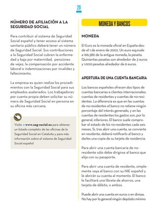 20

NúMERO DE AFILIACIÓN A LA
SEGURIDAD SOCIAL                                               MONEDA Y BANCOS
Para contribuir al sistema de Seguridad            MONEDA
Social español y tener acceso al sistema
sanitario público deberá tener un número           El Euro es la moneda oficial en España des-
de Seguridad Social. Sus contribuciones            de el 1 de enero de 2002. Un euro equivale
a la Seguridad Social cubren la enferme-           a 166,386 de la antigua moneda, la peseta.
dad y baja por maternidad, pensiones               Quinientas pesetas son alrededor de 3 euros
de vejez, la compensación por accidente            y 1.000 pesetas alrededor de 6 euros.
laboral e indemnizaciones por invalidez y
fallecimiento.
                                                   APERTURA DE UNA CUENTA BANCARIA
La empresa es quien realiza los procedi-
mientos con la Seguridad Social para sus           Los bancos españoles ofrecen dos tipos de
empleados asalariados. Los trabajadores            cuentas bancarias a clientes internacionales:
por cuenta propia deben solicitar su nú-           cuentas de residentes y cuentas de no-resi-
mero de Seguridad Social en persona en             dentes. La diferencia es que en las cuentas
su oficina más cercana.                            de no-residentes el banco no retiene ningún
                                                   porcentaje del interés generado, y en las
                                                   cuentas de residentes los gastos son, por lo
                                                   general, inferiores. El banco suele compro-
  Visite www.seg-social.es para obtener            bar el estado de los no-residentes cada seis
  un listado completo de las oficinas de la        meses. Si, tras abrir una cuenta, se convierte
  Seguridad Social en Cataluña y para más          en residente, deberá notificarlo al banco y
  información sobre el sistema de Seguridad        darles una copia de su tarjeta de residencia.
  Social español
                                                   Para abrir una cuenta bancaria de no-
                                                   residente sólo debe dirigirse al banco que
                                                   elija con su pasaporte.

                                                   Para abrir una cuenta de residente, simple-
                                                   mente vaya al banco con su NIE español y
                                                   le abrirán su cuenta al momento. El banco
                                                   le facilitará una libreta de ahorros, una
                                                   tarjeta de débito, o ambos.

                                                   Puede abrir una cuenta en euros o en divisas.
                                                   No hay por lo general ningún depósito mínimo
 