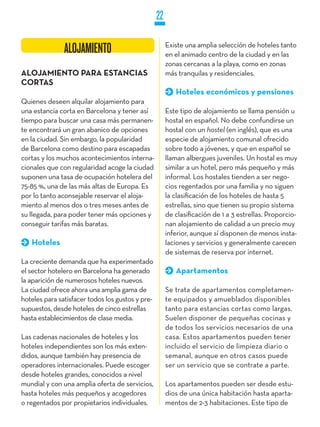 22

                                                       Existe una amplia selección de hoteles tanto
               ALOJAMIENTO                             en el animado centro de la ciudad y en las
                                                       zonas cercanas a la playa, como en zonas
ALOjAMIENTO PARA ESTANCIAS                             más tranquilas y residenciales.
CORTAS
                                                          Hoteles económicos y pensiones
Quienes deseen alquilar alojamiento para
una estancia corta en Barcelona y tener así            Este tipo de alojamiento se llama pensión u
tiempo para buscar una casa más permanen-              hostal en español. No debe confundirse un
te encontrará un gran abanico de opciones              hostal con un hostel (en inglés), que es una
en la ciudad. Sin embargo, la popularidad              especie de alojamiento comunal ofrecido
de Barcelona como destino para escapadas               sobre todo a jóvenes, y que en español se
cortas y los muchos acontecimientos interna-           llaman albergues juveniles. Un hostal es muy
cionales que con regularidad acoge la ciudad           similar a un hotel, pero más pequeño y más
suponen una tasa de ocupación hotelera del             informal. Los hostales tienden a ser nego-
75-85 %, una de las más altas de Europa. Es            cios regentados por una familia y no siguen
por lo tanto aconsejable reservar el aloja-            la clasificación de los hoteles de hasta 5
miento al menos dos o tres meses antes de              estrellas, sino que tienen su propio sistema
su llegada, para poder tener más opciones y            de clasificación de 1 a 3 estrellas. Proporcio-
conseguir tarifas más baratas.                         nan alojamiento de calidad a un precio muy
                                                       inferior, aunque sí disponen de menos insta-
   Hoteles                                             laciones y servicios y generalmente carecen
                                                       de sistemas de reserva por internet.
La creciente demanda que ha experimentado
el sector hotelero en Barcelona ha generado               Apartamentos
la aparición de numerosos hoteles nuevos.
La ciudad ofrece ahora una amplia gama de              Se trata de apartamentos completamen-
hoteles para satisfacer todos los gustos y pre-        te equipados y amueblados disponibles
supuestos, desde hoteles de cinco estrellas            tanto para estancias cortas como largas.
hasta establecimientos de clase media.                 Suelen disponer de pequeñas cocinas y
                                                       de todos los servicios necesarios de una
Las cadenas nacionales de hoteles y los                casa. Estos apartamentos pueden tener
hoteles independientes son los más exten-              incluido el servicio de limpieza diario o
didos, aunque también hay presencia de                 semanal, aunque en otros casos puede
operadores internacionales. Puede escoger              ser un servicio que se contrate a parte.
desde hoteles grandes, conocidos a nivel
mundial y con una amplia oferta de servicios,          Los apartamentos pueden ser desde estu-
hasta hoteles más pequeños y acogedores                dios de una única habitación hasta aparta-
o regentados por propietarios individuales.            mentos de 2-3 habitaciones. Este tipo de
 