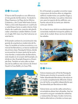 27

    2   Eixample                                    En el Eixample se pueden encontrar espa-
                                                    ciosos pisos de techos altos en elegantes
El barrio del Eixample es con diferencia            edificios modernistas con pasillos largos y
el más grande de Barcelona. Va desde la             elaboradas fachadas. Los patios interiores
Plaça Espanya a la Plaça de les Glòries             son, para la mayoría de los edificios, una
Catalanes, y de Ciutat Vella hasta Gràcia.          fuente natural de luz tanto por delante
Toda su área está dispuesta en cuadrícula           como por detrás.
y cada bloque tiene un patio interior. Este
diseño de cuadrícula, creación del planifi-         Es un barrio muy céntrico excelentemente
cador urbanístico catalán Ildefons Cerdà            conectado mediante transporte público al
en el siglo XIX, hace muy fácil ubicarse en         resto de la ciudad. Atrae vecinos de todas
este barrio.                                        las edades.

El Eixample contiene la concentración más
grande de arquitectura modernista de Eu-
ropa. Es también el núcleo económico y co-
mercial de Barcelona y un barrio residencial
de primera clase. Passeig de Gràcia, donde
se encuentran la mayor parte de las exclu-
sivas tiendas y restaurantes de Barcelona,
está situado en el corazón del Eixample y lo
divide en dos: Eixample Esquerre y Eixam-
ple Dret. También en esta calle se alzan
dos de los edificios más icónicos de Antoni         Parc Güell
Gaudí: la Casa Batlló y la Casa Milà.
                                                        3   Gràcia

                                                    Gràcia empieza justo al final de Passeig de
                                                    Gràcia, pero al entrar la sensación es la de
                                                    haber abandonado Barcelona y de entrar en
                                                    un mundo completamente diferente. Gràcia
                                                    era, de hecho, un pueblo independiente que
                                                    fue absorbido por Barcelona en 1897.

                                                    Gràcia tiene una red de calles estrechas y
                                                    encantadoras plazas bien alineadas. Aquí se
                                                    encuentra una gran variedad de cafeterías
                                                    y restaurantes de tapas, locales nocturnos,
La Pedrera                                          teatros alternativos y tiendas curiosas que
 