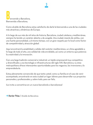 3


B   ienvenido a Barcelona,
Bienvenida a Barcelona,

Como alcalde de Barcelona estoy satisfecho de darle la bienvenida a una de las ciudades
más atractivas y dinámicas de Europa.

A lo largo de sus más de mil años de historia, Barcelona, ciudad catalana y mediterránea,
siempre ha tenido un carácter abierto y de acogida. Una ciudad, mezcla de estilos, con
una fuerte personalidad, y al mismo tiempo, con un gran respeto por lo local como factor
de competitividad y atracción global.

Aquí encontrará la amabilidad y calidez del carácter mediterráneo, un clima agradable a
lo largo de todo el año, una calidad de vida envidiable, así como un entorno que potencia
la creatividad y la innovación.

Con una larga tradición comercial e industrial, un tejido empresarial muy competitivo
y diversificado y una tecnología e infraestructuras del siglo XXI, Barcelona y su área
metropolitana ofrece interesantes oportunidades para los negocios, las inversiones y la
emprendeduría.

Estoy plenamente convencido de que tanto usted, como su familia en el caso de venir
acompañado, encontrarán en esta ciudad un lugar idóneo para desarrollar sus proyectos
personales y profesionales y, sobre todo, para ser feliz.

¡Le invito a convertirse en un nuevo barcelonés o barcelonesa!




  Xavier Trias / Alcalde de Barcelona
 