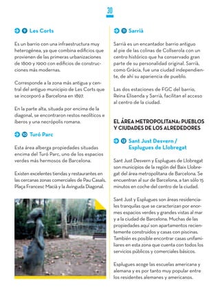 30

    9   Les Corts                                        11   Sarrià

Es un barrio con una infraestructura muy             Sarrià es un encantador barrio antiguo
heterogénea, ya que combina edificios que            al pie de las colinas de Collserola con un
provienen de las primeras urbanizaciones             centro histórico que ha conservado gran
de 1800 y 1900 con edificios de construc-            parte de su personalidad original. Sarrià,
ciones más modernas.                                 como Gràcia, fue una ciudad independien-
                                                     te, de ahí su apariencia de pueblo.
Corresponde a la zona más antigua y cen-
tral del antiguo municipio de Les Corts que          Las dos estaciones de FGC del barrio,
se incorporó a Barcelona en 1897.                    Reina Elisenda y Sarrià, facilitan el acceso
                                                     al centro de la ciudad.
En la parte alta, situada por encima de la
diagonal, se encontraron restos neolíticos e
íberos y una necrópolis romana.                      EL ÁREA METROPOLITANA: PUEBLOS
                                                     y CIUDADES DE LOS ALREDEDORES
   10   Turó Parc
                                                         12   Sant just Desvern /
Esta área alberga propiedades situadas                        Esplugues de Llobregat
encima del Turó Parc, uno de los espacios
verdes más hermosos de Barcelona.                    Sant Just Desvern y Esplugues de Llobregat
                                                     son municipios de la región del Baix Llobre-
Existen excelentes tiendas y restaurantes en         gat del área metropolitana de Barcelona. Se
las cercanas zonas comerciales de Pau Casals,        encuentran al sur de Barcelona, a tan sólo 15
Plaça Francesc Macià y la Avinguda Diagonal.         minutos en coche del centro de la ciudad.

                                                     Sant Just y Esplugues son áreas residencia-
                                                     les tranquilas que se caracterizan por enor-
                                                     mes espacios verdes y grandes vistas al mar
                                                     y a la ciudad de Barcelona. Muchas de las
                                                     propiedades aquí son apartamentos recien-
                                                     temente construidos y casas con piscinas.
                                                     También es posible encontrar casas unifami-
                                                     liares en esta zona que cuenta con todos los
                                                     servicios públicos y comerciales básicos.

                                                     Esplugues acoge las escuelas americana y
                                                     alemana y es por tanto muy popular entre
                                                     los residentes alemanes y americanos.
 