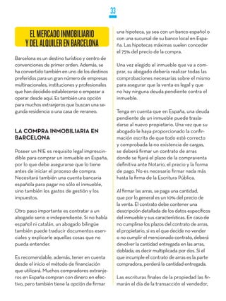 33

                                                      una hipoteca, ya sea con un banco español o
       EL MERCADO INMOBILIARIO                        con una sucursal de su banco local en Espa-
     Y DEL ALQUILER EN BARCELONA                      ña. Las hipotecas máximas suelen conceder
                                                      el 75% del precio de la compra.
Barcelona es un destino turístico y centro de
convenciones de primer orden. Además, se              Una vez elegido el inmueble que va a com-
ha convertido también en uno de los destinos          prar, su abogado debería realizar todas las
preferidos para un gran número de empresas            comprobaciones necesarias sobre el mismo
multinacionales, instituciones y profesionales        para asegurar que la venta es legal y que
que han decidido establecerse o empezar a             no hay ninguna deuda pendiente contra el
operar desde aquí. Es también una opción              inmueble.
para muchos extranjeros que buscan una se-
gunda residencia o una casa de veraneo.               Tenga en cuenta que en España, una deuda
                                                      pendiente de un inmueble puede trasla-
                                                      darse al nuevo propietario. Una vez que su
LA COMPRA INMOBILIARIA EN                             abogado le haya proporcionado la confir-
BARCELONA                                             mación escrita de que todo esté correcto
                                                      y comprobada la no existencia de cargas,
Poseer un NIE es requisito legal imprescin-           se deberá firmar un contrato de arras
dible para comprar un inmueble en España,             donde se fijará el plazo de la compraventa
por lo que debe asegurarse que lo tiene               definitiva ante Notario, el precio y la forma
antes de iniciar el proceso de compra.                de pago. No es necesario firmar nada más
Necesitará también una cuenta bancaria                hasta la firma de la Escritura Pública.
española para pagar no sólo el inmueble,
sino también los gastos de gestión y los              Al firmar las arras, se paga una cantidad,
impuestos.                                            que por lo general es un 10% del precio de
                                                      la venta. El contrato debe contener una
Otro paso importante es contratar a un                descripción detallada de los datos específicos
abogado serio e independiente. Si no habla            del inmueble y sus características. En caso de
español ni catalán, un abogado bilingüe               no cumplirse los plazos del contrato de arras,
también puede traducir documentos esen-               el propietario, si es el que decide no vender
ciales y explicarle aquellas cosas que no             o no cumplir el mencionado contrato, deberá
pueda entender.                                       devolver la cantidad entregada en las arras,
                                                      doblada, es decir multiplicada por dos. Si el
Es recomendable, además, tener en cuenta              que incumple el contrato de arras es la parte
desde el inicio el método de financiación             compradora, perderá la cantidad entregada.
que utilizará. Muchos compradores extranje-
ros en España compran con dinero en efec-             Las escrituras finales de la propiedad las fir-
tivo, pero también tiene la opción de firmar          marán el día de la transacción el vendedor,
 