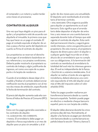 34

el comprador y un notario y suelen tardar             quiler de dos meses para uno amueblado.
unos meses en procesarse.                             El depósito será reembolsado al arrenda-
                                                      tario al terminar contrato.
                                                      • aval bancario. Otra exigencia posible
CONTRATOS DE ALqUILER                                 para alquilar un apartamento es el aval
                                                      bancario. Esto significa que el arrenda-
Una vez que haya elegido un piso para al-             tario debe depositar el alquiler de entre
quilar y el propietario esté de acuerdo con           tres y seis meses en una cuenta bancaria
alquilarle el inmueble, la primera cosa que           separada durante todo el tiempo que esté
hay que hacer es un pago al contado. El               vigente el contrato de alquiler. Esta canti-
pago al contado equivale al alquiler de un            dad permanecerá intacta, y seguirá gene-
mes y pasa a formar parte del depósito en             rando intereses, como una garantía para el
cuanto se firma el contrato de alquiler.              propietario. De esta manera, el propietario
                                                      dispone de dinero para cubrir el alquiler o
Los propietarios se reservan el derecho               cualquier gasto legal incurrido en el des-
de escoger al arrendatario basándose en               ahucio de un arrendatario que no cumpla
sus referencias y sus propias condiciones.            con sus obligaciones. A la terminación del
Debería poder mostrarle al propietario su             contrato se reembolsa al arrendatario la
contrato de trabajo y algún justificante de           totalidad del aval más los intereses genera-
ingresos, así como una copia de su pasa-              dos. El aval es independiente de la fianza.
porte o la tarjeta de residencia.                     • Gastos de la agencia inmobiliaria. Si el
                                                      alquiler se realiza a través de una agencia
Cuando el arrendatario desee dejar el in-             inmobiliaria, deberá abonarse una comi-
mueble y finalizar el contrato deberá enviar          sión equivalente al 10% del alquiler anual
notificación escrita al propietario con al me-        más el 18% del impuesto sobre el valor
nos dos meses de antelación, especificando            añadido (IVA).
la fecha de terminación del contrato.
                                                      Todos los pagos pueden realizarse por
El precio del alquiler aumenta cada año con-          transferencia bancaria desde su cuenta
forme al Índice de Precios al Consumo (IPC).          bancaria española. También puede pagar
                                                      en efectivo o mediante cheque bancario
   Pagos                                              español, pero no con tarjeta de crédito.

Estos son los pagos generales asociados a             El alquiler debe abonarse durante los cinco
los contratos de alquiler:                            primeros días del mes. Normalmente, el
• el alquiler del mes corriente.                      alquiler y las facturas se pagan por domicilia-
• fianza. El arrendatario debe pagar un               ción bancaria desde su cuenta bancaria es-
depósito o fianza equivalente a un mes de             pañola (véase la sección “Dinero y bancos”).
alquiler para un piso sin amueblar y al al-
 