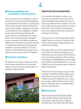 35

   Responsabilidades del                             SERVICIOS DE SUMINISTROS
   arrendatario y del propietario
                                                     Los contratos de alquiler incluyen una
Tras una inspección inicial del piso, y de un        cláusula que especifica que los servicios
inventario en caso de que esté amueblado,            están instalados. Esto quiere decir que lo
los arrendatarios tienen de 15 a 30 días para        único que deberá hacer es llamar a las em-
informar de cualquier daño encontrado en             presas de servicios para solicitar el cambio
el piso y de cualquier reparación necesaria.         de cuenta o de nombre. Los administra-
Los propietarios están obligados a realizar          dores por lo general ofrecen ocuparse de
las acciones pertinentes. Después del                este tipo de trámites.
primer mes, los arrendatarios son respon-
sables de las reparaciones por desgaste              Si los servicios no están disponibles puede
de uso, a excepción del daño causado por             tardar hasta una semana en tenerlos insta-
defectos estructurales, la rotura de cañerías        lados y puede suponer algunos gastos de
e inundaciones exteriores. Es importante             apertura de contrato.
mantener una buena relación con el pro-
pietario o administrador para asegurar una           Para dar de alta un servicio deberá presen-
buena comunicación y soluciones rápidas.             tar su NIE o el número de pasaporte, sus
                                                     datos bancarios, el número y fecha de firma
   Animales domésticos                               de su contrato de alquiler, la última factura
                                                     y la Cédula de Habitabilidad, un documento
En general, no muchos propietarios acep-             que certifica la habitabilidad de su casa. Dar
tan animales domésticos en sus propie-               de alta los servicios puede suponer algunos
dades. Los que lo hacen pueden pedir un              gastos de apertura.
depósito suplementario.
                                                     Todos los servicios (el gas, el agua, la elec-
                                                     tricidad y el teléfono) suelen pagarse por
                                                     domiciliación bancaria (véase la sección
                                                     “Dinero y bancos”). Antes de que se efec-
                                                     túe el pago recibirá la factura, por lo que
                                                     podrá comprobar que la cantidad deduci-
                                                     da sea la de la factura.

                                                        Electricidad

                                                     El precio de la electricidad está estable-
                                                     cido usando el sistema internacional de
                                                     un pequeño cargo fijo más un cargo por
                                                     kilovatio-hora consumido. Esta tarifa dismi-
 