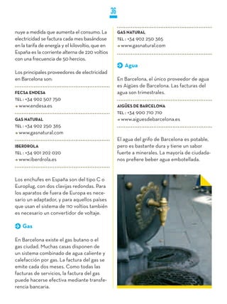 36

nuye a medida que aumenta el consumo. La               GAS NATURAL
electricidad se factura cada mes basándose             TEL :
                                                           +34 902 250 365
en la tarifa de energía y el kilovoltio, que en          www.gasnatural.com
España es la corriente alterna de 220 voltios
con una frecuencia de 50 hercios.
                                                           Agua
Los principales proveedores de electricidad
en Barcelona son:                                      En Barcelona, el único proveedor de agua
                                                       es Aigües de Barcelona. Las facturas del
FECSA ENDESA                                           agua son trimestrales.
TEL :
    +34 902 507 750
  www.endesa.es                                        AIGüES DE BARCELONA
                                                       TEL :
                                                           +34 900 710 710
GAS NATURAL                                              www.aiguesdebarcelona.es
TEL :
    +34 902 250 365
  www.gasnatural.com
                                                       El agua del grifo de Barcelona es potable,
IBERDROLA                                              pero es bastante dura y tiene un sabor
TEL :
    +34 901 202 020                                    fuerte a minerales. La mayoría de ciudada-
  www.iberdrola.es                                     nos prefiere beber agua embotellada.


Los enchufes en España son del tipo C o
Europlug, con dos clavijas redondas. Para
los aparatos de fuera de Europa es nece-
sario un adaptador, y para aquellos países
que usan el sistema de 110 voltios también
es necesario un convertidor de voltaje.

    Gas

En Barcelona existe el gas butano o el
gas ciudad. Muchas casas disponen de
un sistema combinado de agua caliente y
calefacción por gas. La factura del gas se
emite cada dos meses. Como todas las
facturas de servicios, la factura del gas
puede hacerse efectiva mediante transfe-
rencia bancaria.
 