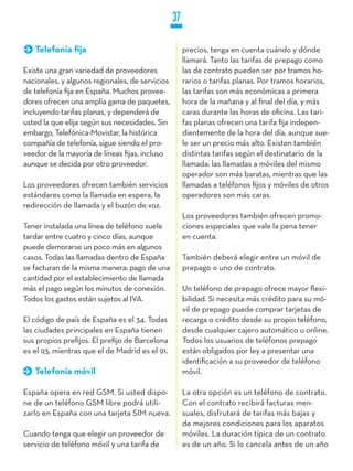 37

   Telefonía fija                                     precios, tenga en cuenta cuándo y dónde
                                                      llamará. Tanto las tarifas de prepago como
Existe una gran variedad de proveedores               las de contrato pueden ser por tramos ho-
nacionales, y algunos regionales, de servicios        rarios o tarifas planas. Por tramos horarios,
de telefonía fija en España. Muchos provee-           las tarifas son más económicas a primera
dores ofrecen una amplia gama de paquetes,            hora de la mañana y al final del día, y más
incluyendo tarifas planas, y dependerá de             caras durante las horas de oficina. Las tari-
usted la que elija según sus necesidades. Sin         fas planas ofrecen una tarifa fija indepen-
embargo, Telefónica-Movistar, la histórica            dientemente de la hora del día, aunque sue-
compañía de telefonía, sigue siendo el pro-           le ser un precio más alto. Existen también
veedor de la mayoría de líneas fijas, incluso         distintas tarifas según el destinatario de la
aunque se decida por otro proveedor.                  llamada: las llamadas a móviles del mismo
                                                      operador son más baratas, mientras que las
Los proveedores ofrecen también servicios             llamadas a teléfonos fijos y móviles de otros
estándares como la llamada en espera, la              operadores son más caras.
redirección de llamada y el buzón de voz.
                                                      Los proveedores también ofrecen promo-
Tener instalada una línea de teléfono suele           ciones especiales que vale la pena tener
tardar entre cuatro y cinco días, aunque              en cuenta.
puede demorarse un poco más en algunos
casos. Todas las llamadas dentro de España            También deberá elegir entre un móvil de
se facturan de la misma manera: pago de una           prepago o uno de contrato.
cantidad por el establecimiento de llamada
más el pago según los minutos de conexión.            Un teléfono de prepago ofrece mayor flexi-
Todos los gastos están sujetos al IVA.                bilidad. Si necesita más crédito para su mó-
                                                      vil de prepago puede comprar tarjetas de
El código de país de España es el 34. Todas           recarga o crédito desde su propio teléfono,
las ciudades principales en España tienen             desde cualquier cajero automático u online.
sus propios prefijos. El prefijo de Barcelona         Todos los usuarios de teléfonos prepago
es el 93, mientras que el de Madrid es el 91.         están obligados por ley a presentar una
                                                      identificación a su proveedor de teléfono
   Telefonía móvil                                    móvil.

España opera en red GSM. Si usted dispo-              La otra opción es un teléfono de contrato.
ne de un teléfono GSM libre podrá utili-              Con el contrato recibirá facturas men-
zarlo en España con una tarjeta SIM nueva.            suales, disfrutará de tarifas más bajas y
                                                      de mejores condiciones para los aparatos
Cuando tenga que elegir un proveedor de               móviles. La duración típica de un contrato
servicio de teléfono móvil y una tarifa de            es de un año. Si lo cancela antes de un año
 