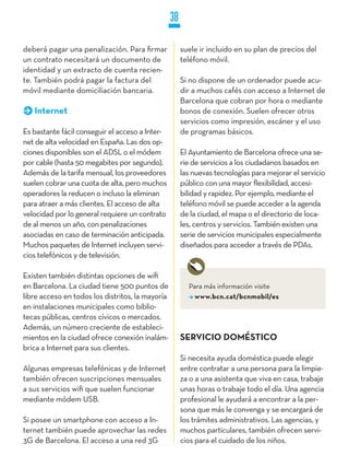 38

deberá pagar una penalización. Para firmar             suele ir incluido en su plan de precios del
un contrato necesitará un documento de                 teléfono móvil.
identidad y un extracto de cuenta recien-
te. También podrá pagar la factura del                 Si no dispone de un ordenador puede acu-
móvil mediante domiciliación bancaria.                 dir a muchos cafés con acceso a Internet de
                                                       Barcelona que cobran por hora o mediante
   Internet                                            bonos de conexión. Suelen ofrecer otros
                                                       servicios como impresión, escáner y el uso
Es bastante fácil conseguir el acceso a Inter-         de programas básicos.
net de alta velocidad en España. Las dos op-
ciones disponibles son el ADSL o el módem              El Ayuntamiento de Barcelona ofrece una se-
por cable (hasta 50 megabites por segundo).            rie de servicios a los ciudadanos basados en
Además de la tarifa mensual, los proveedores           las nuevas tecnologías para mejorar el servicio
suelen cobrar una cuota de alta, pero muchos           público con una mayor flexibilidad, accesi-
operadores la reducen o incluso la eliminan            bilidad y rapidez. Por ejemplo, mediante el
para atraer a más clientes. El acceso de alta          teléfono móvil se puede acceder a la agenda
velocidad por lo general requiere un contrato          de la ciudad, el mapa o el directorio de loca-
de al menos un año, con penalizaciones                 les, centros y servicios. También existen una
asociadas en caso de terminación anticipada.           serie de servicios municipales especialmente
Muchos paquetes de Internet incluyen servi-            diseñados para acceder a través de PDAs.
cios telefónicos y de televisión.

Existen también distintas opciones de wifi
en Barcelona. La ciudad tiene 500 puntos de              Para más información visite
libre acceso en todos los distritos, la mayoría            www.bcn.cat/bcnmobil/es
en instalaciones municipales como biblio-
tecas públicas, centros cívicos o mercados.
Además, un número creciente de estableci-
mientos en la ciudad ofrece conexión inalám-           SERVICIO DOMÉSTICO
brica a Internet para sus clientes.
                                                       Si necesita ayuda doméstica puede elegir
Algunas empresas telefónicas y de Internet             entre contratar a una persona para la limpie-
también ofrecen suscripciones mensuales                za o a una asistenta que viva en casa, trabaje
a sus servicios wifi que suelen funcionar              unas horas o trabaje todo el día. Una agencia
mediante módem USB.                                    profesional le ayudará a encontrar a la per-
                                                       sona que más le convenga y se encargará de
Si posee un smartphone con acceso a In-                los trámites administrativos. Las agencias, y
ternet también puede aprovechar las redes              muchos particulares, también ofrecen servi-
3G de Barcelona. El acceso a una red 3G                cios para el cuidado de los niños.
 