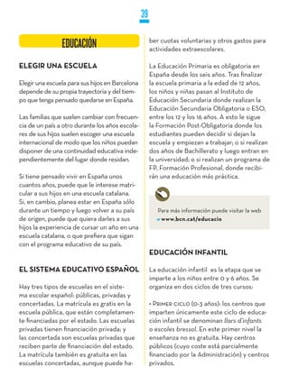 39

                                                      ber cuotas voluntarias y otros gastos para
                EDUCACIÓN                             actividades extraescolares.

ELEGIR UNA ESCUELA                                    La Educación Primaria es obligatoria en
                                                      España desde los seis años. Tras finalizar
Elegir una escuela para sus hijos en Barcelona        la escuela primaria a la edad de 12 años,
depende de su propia trayectoria y del tiem-          los niños y niñas pasan al Instituto de
po que tenga pensado quedarse en España.              Educación Secundaria donde realizan la
                                                      Educación Secundaria Obligatoria o ESO,
Las familias que suelen cambiar con frecuen-          entre los 12 y los 16 años. A esto le sigue
cia de un país a otro durante los años escola-        la Formación Post-Obligatoria donde los
res de sus hijos suelen escoger una escuela           estudiantes pueden decidir si dejan la
internacional de modo que los niños puedan            escuela y empiezan a trabajar; o si realizan
disponer de una continuidad educativa inde-           dos años de Bachillerato y luego entran en
pendientemente del lugar donde residan.               la universidad; o si realizan un programa de
                                                      FP, Formación Profesional, donde recibi-
Si tiene pensado vivir en España unos                 rán una educación más práctica.
cuantos años, puede que le interese matri-
cular a sus hijos en una escuela catalana.
Si, en cambio, planea estar en España sólo
durante un tiempo y luego volver a su país               Para más información puede visitar la web
de origen, puede que quiera darles a sus                  www.bcn.cat/educacio
hijos la experiencia de cursar un año en una
escuela catalana, o que prefiera que sigan
con el programa educativo de su país.
                                                      EDUCACIÓN INFANTIL

EL SISTEMA EDUCATIVO ESPAñOL                          La educación infantil es la etapa que se
                                                      imparte a los niños entre 0 y 6 años. Se
Hay tres tipos de escuelas en el siste-               organiza en dos ciclos de tres cursos:
ma escolar español: públicas, privadas y
concertadas. La matrícula es gratis en la             • Primer ciclo (0-3 años): los centros que
escuela pública, que están completamen-               imparten únicamente este ciclo de educa-
te financiadas por el estado. Las escuelas            ción infantil se denominan llars d’infants
privadas tienen financiación privada; y               o escoles bressol. En este primer nivel la
las concertada son escuelas privadas que              enseñanza no es gratuita. Hay centros
reciben parte de financiación del estado.             públicos (cuyo coste está parcialmente
La matrícula también es gratuita en las               financiado por la Administración) y centros
escuelas concertadas, aunque puede ha-                privados.
 