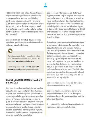 41

• Segundo ciclo (3-6 años): los centros que          Las escuelas internacionales de lengua
imparten este segundo ciclo se conocen               inglesa pueden seguir un plan de estudios
como parvularis, aunque también hay                  particular, como el británico o el america-
centros de educación infantil y primaria             no, o cambiar al plan de estudios local tras
(CEIP) que comprenden la educación entre             el primer ciclo. Un sistema secundario es-
los 3 y los 12 años. En este segundo nivel           pañol significa que los estudiantes siguen
la enseñanza es universal y gratuita en los          la Educación Secundaria Obligatoria (ESO)
centros públicos y concertados (pero no en           entre los 12 y los 16 años y luego Bachille-
los privados).                                       rato de los 16 a los 18 si quieren ingresar en
                                                     la universidad.
Existen también multitud de guarderías
donde se hablan distintos idiomas en Bar-            Barcelona cuenta con escuelas francesas,
celona y sus alrededores.                            americanas y británicas. También hay una
                                                     escuela alemana, una escuela italiana,
                                                     una escuela japonesa y una escuela suiza.
                                                     Estas escuelas internacionales concretas
  Para buscar guarderías y escuelas de educa-        están financiadas por sus respectivos
  ción infantil en Barcelona, vea Consulta de        países y siguen el plan de estudios de
  centros www.bcn.cat/educacio                       cada país. A pesar de que están abiertas
                                                     a estudiantes de todas las nacionalida-
  También puede visitar w110.bcn.cat/                des, dan prioridad a los nacionales del
  PortalBressol para mayor información.              país que financia la escuela. También dan
                                                     prioridad a aquellos de una nacionalidad
                                                     diferente que han realizado parte de su
                                                     educación en aquel país.
ESCUELAS INTERNACIONALES y
BILINGüES                                            Las escuelas situadas fuera de Barcelona
                                                     ofrecen servicio de autobús.
Hay dos tipos de escuelas internacionales:
escuelas que siguen el plan de estudios de           Las escuelas internacionales tienen una
su país, con o sin el español y/o el catalán         capacidad limitada y las listas de espera
como segunda lengua, y escuelas que dan              suelen ser largas. Es recomendable solicitar
clases en lengua extranjera pero que si-             plaza cuanto antes.
guen el plan de estudios español. Aunque
estas escuelas se clasifiquen como interna-          A continuación se listan las escuelas inter-
cionales, la mayor parte de sus estudian-            nacionales por orden alfabético:
tes son españoles, por lo que sus hijos se
interrelacionarán con sus compañeros de
clase en español y en catalán.
 
