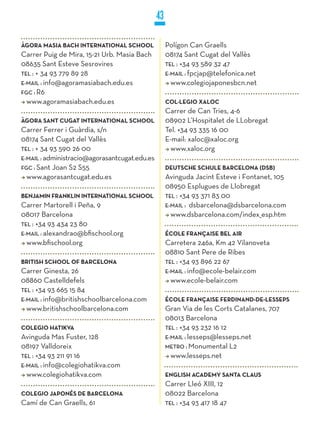 43

ÀGORA MASIA BACH INTERNATIONAL SCHOOL               Polígon Can Graells
Carrer Puig de Mira, 15-21 Urb. Masia Bach          08174 Sant Cugat del Vallès
08635 Sant Esteve Sesrovires                        TEL : +34 93 589 32 47
TEL : + 34 93 779 89 28                             E-MaiL : fpcjap@telefonica.net
E-MaiL : info@agoramasiabach.edu.es                   www.colegiojaponesbcn.net
FGC : R6
  www.agoramasiabach.edu.es                         COL·LEGIO XALOC
                                                    Carrer de Can Tries, 4-6
ÀGORA SANT CUGAT INTERNATIONAL SCHOOL               08902 L’Hospitalet de LLobregat
Carrer Ferrer i Guàrdia, s/n                        Tel. +34 93 335 16 00
08174 Sant Cugat del Vallès                         E-mail: xaloc@xaloc.org
TEL : + 34 93 590 26 00                               www.xaloc.org
E-MaiL : administracio@agorasantcugat.edu.es
FGC : Sant Joan S2 S55                              DEUTSCHE SCHULE BARCELONA (DSB)
  www.agorasantcugat.edu.es                         Avinguda Jacint Esteve i Fontanet, 105
                                                    08950 Esplugues de Llobregat
BENjAMIN FRANkLIN INTERNATIONAL SCHOOL              TEL : +34 93 371 83 00
Carrer Martorell i Peña, 9                          E-MaiL : dsbarcelona@dsbarcelona.com
08017 Barcelona                                       www.dsbarcelona.com/index_esp.htm
TEL : +34 93 434 23 80
E-MaiL : alexandrao@bfischool.org                   ÉCOLE FRANçAISE BEL AIR
  www.bfischool.org                                 Carretera 246a, Km 42 Vilanoveta
                                                    08810 Sant Pere de Ribes
BRITISH SCHOOL OF BARCELONA                         TEL : +34 93 896 22 67
Carrer Ginesta, 26                                  E-MaiL : info@ecole-belair.com
08860 Castelldefels                                   www.ecole-belair.com
TEL : +34 93 665 15 84
E-MaiL : info@britishschoolbarcelona.com            ÉCOLE FRANçAISE FERDINAND-DE-LESSEPS
  www.britishschoolbarcelona.com                    Gran Via de les Corts Catalanes, 707
                                                    08013 Barcelona
COLEGIO HATIkVA                                     TEL : +34 93 232 16 12
Avinguda Mas Fuster, 128                            E-MaiL : lesseps@lesseps.net
08197 Valldoreix                                    METRO : Monumental L2
TEL : +34 93 211 91 16                                www.lesseps.net
E-MaiL : info@colegiohatikva.com
  www.colegiohatikva.com                            ENGLISH ACADEMy SANTA CLAUS
                                                    Carrer Lleó XIII, 12
COLEGIO jAPONÉS DE BARCELONA                        08022 Barcelona
Camí de Can Graells, 61                             TEL : +34 93 417 18 47
 