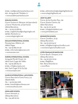 44

E-MaiL : mail@academysantaclaus.com               E-MaiL : administración@colegiohighlands.net
FGC : Avinguda
           del Tibidabo L7                         www.colegiohighlands.net
 www.academysantaclaus.com
                                                  jOHN TALABOT
ENGLISH SCHOOL                                    Carrer de les Escoles Pies, 136
Carrer Gustavo A. Bécquer, 50 (parvulario)        Carrer Quatre Camins, 83
y Carrer Montornès, 37 (primaria)                 08017 Barcelona
08023 Barcelona                                   TEL : +34 93 212 34 99
TEL : + 34 93 213 88 64                           E-MaiL : info@johntalabot.com
E-MaiL : englishschool@colegioingles.net            www.johntalabot.com
METRO : Penitents L3
  www.colegioingles.net                           kENSINGTON SCHOOL
                                                  Carrer Cavallers, 31-33
ESCAAN INTERNATIONAL SCHOOL                       08034 Barcelona
Passeig Isaac Albéniz, s/n                        TEL : +34 93 203 54 57
08870 Sitges                                      E-MaiL : info@kensingtonschoolbcn.com
TEL : +34 93 894 20 40                              www.kensingtonschoolbcn.com
E-MaiL : information@escaan.com
  www.escaan.com                                  LyCÉE FRANçAIS DE BARCELONE
                                                  Carrer Bosch i Gimpera, 6-10
EUROPA INTERNATIONAL SCHOOL                       08034 Barcelona
Avinguda Pla del Vinyet, 110                      TEL : +34 93 203 79 50
08172 Sant Cugat del Vallès                       E-MaiL : lfb@lfb.es
TEL : +34 93 589 84 20                            FGC : Reina Elisenda L6
E-MaiL : info@europais.com                          www.lfb.es
FGC : Sant Cugat S1 S2 S5 S55
  www.europais.com

HAMELIN INTERNATIONAL LAIE SCHOOL
Carrer Riera de la Coma Fosca, 3-5
08328 Alella
TEL : + 34 93 555 2296
E-MaiL : hamelin@escolessas.com
  www.escolessas.com

HIGHLANDS SCHOOL
Carrer Monestir, 3
08034 Barcelona
TEL : +34 418 09 00
 