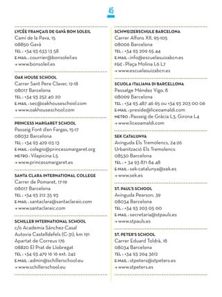 45

LyCÉE FRANçAIS DE GAVÀ BON SOLEIL            SCHwEIzERSCHULE BARCELONA
Camí de la Pava, 15                          Carrer Alfons XII, 95-105
08850 Gavà                                   08006 Barcelona
TEL : +34 93 633 13 58                       TEL : +34 93 209 65 44
E-MaiL : courrier@bonsoleil.es               E-MaiL : info@escuelasuizabcn.es
  www.bonsoleil.es                           FGC : Plaça Molina L6 L7
                                               www.escuelasuizabcn.es
OAk HOUSE SCHOOL
Carrer Sant Pere Claver, 12-18               SCUOLA ITALIANA DI BARCELLONA
08017 Barcelona                              Passatge Méndez Vigo, 8
TEL : +34 93 252 40 20                       08009 Barcelona
E-MaiL : sec@oakhouseschool.com              TEL : +34 93 487 46 65 ou +34 93 203 00 06
  www.oakhouseschool.com                     E-MaiL : preside@liceoamaldi.com
                                             METRO : Passeig de Gràcia L3, Girona L4
PRINCESS MARGARET SCHOOL                       www.liceoamaldi.com
Passeig Font d’en Fargas, 15-17
08032 Barcelona                              SEk CATALUNyA
TEL : +34 93 429 03 13                       Avinguda Els Tremolencs, 24-26
E-MaiL : colegio@princessmargaret.org        Urbanització Els Tremolencs
METRO : Vilapicina L5                        08530 Barcelona
  www.princessmargaret.es                    TEL : + 34 93 871 84 48
                                             E-MaiL : sek-catalunya@sek.es
SANTA CLARA INTERNATIONAL COLLEGE              www.sek.es
Carrer de Pomaret, 17-19
08017 Barcelona                              ST. PAUL’S SCHOOL
TEL : +34 93 212 35 93                       Avinguda Pearson, 39
E-MaiL : santaclara@santaclaraic.com         08034 Barcelona
  www.santaclaraic.com                       TEL : +34 93 203 05 00
                                             E-MaiL : secretaria@stpauls.es
SCHILLER INTERNATIONAL SCHOOL                  www.stpauls.es
c/o Academia Sánchez-Casal
Autovia Castelldefels (C-31), km 191         ST. PETER’S SCHOOL
Apartat de Correus 176                       Carrer Eduard Toldrà, 18
08820 El Prat de Llobregat                   08034 Barcelona
TEL : +34 93 479 16 16 ext. 242              TEL : +34 93 204 3612
E-MaiL : admin@schillerschool.eu             E-MaiL : stpeters@stpeters.es
  www.schillerschool.eu                        www.stpeters.es
 