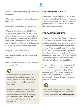 47

• Horarios, procedimiento y reglamento de            CALENDARIO ESCOLAR
la escuela.
                                                     El curso escolar se divide en tres trimes-
• Número de plazas que pone a disposición            tres: de septiembre a diciembre, de enero
la escuela.                                          a marzo o abril, y de abril a junio. Hay tres
                                                     grandes períodos vacacionales: verano,
• Criterios de admisión de los alumnos.              Navidad y Semana Santa.

• Mapa territorial de proximidad (Àrees
territorials de proximitat). Se trata de un          EDUCACIÓN SUPERIOR
criterio de selección muy importante en
las escuelas con plazas limitadas. Puede             España es miembro del Espacio Europeo
consultar su mapa territorial de proximi-            de Educación Superior, creado por sus
dad en la web del Consorcio de Educación             estados miembros para asegurar sistemas
de (Consorci d’Educació de Barcelona).               educativos de enseñanza superior más
                                                     equiparables, compatibles y coherentes
• Asignación entre los centros.                      en Europa. Las universidades españolas
                                                     han adoptado un nuevo sistema de licen-
• Los métodos y objetivos educativos de              ciaturas de cuatro años (Título de Grado)
la escuela.                                          y posgrados que incluyen los Másters
                                                     Oficiales y los Doctorados del EEES.
• Los servicios de la escuela y las activida-
des extraescolares.                                  Barcelona tiene varias universidades de
                                                     reconocimiento mundial e instituciones
                                                     de enseñanza superior, tanto públicas
                                                     como privadas. Son conocidas por sus
  Para consultar su mapa territorial de              excelentes programas académicos e
  proximidad, visite la página Centres i             investigación vanguardista en una amplia
  serveis educatius > Àrees territorials de          gama de campos.
  proximitat en www.edubcn.cat (sólo
  en catalán)

  Para buscar escuelas (primarias y secun-             Para mayor información sobre educación
  darias, de bachillerato y de formación               superior e investigación, visite Barcelona
  profesional) visite la página de consulta            Centro universitario www.bcu.cesca.es
  de centros en la web www.bcn.cat/
  educacio Explore todo el sitio para mayor
  información.
 