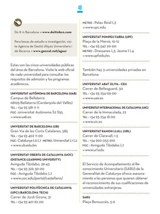 48

                                                       METRO :
                                                             Palau Reial L3
                                                        www.upc.edu
  Do It in Barcelona   www.doitinbcn.com
                                                       UNIVERSITAT POMPEU FABRA (UPF)
  Para becas de estudio e investigación, visi-         Plaça de la Mercè, 10-12
  te Agència de Gestió d’Ajuts Universitaris i         TEL : +34 93 542 20 00
  de Recerca www.gencat.net/agaur                      METRO : Drassanes L3, Jaume I L4
                                                         www.upf.edu/es

Estas son las cinco universidades públicas
del área de Barcelona. Visite la web oficial           También hay 3 universidades privadas en
de cada universidad para consultar los                 Barcelona:
requisitos de admisión y los programas
académicos.                                            UNIVERSITAT ABAT OLIVA - CEU
                                                       Carrer de Bellesguard, 30
UNIVERSITAT AUTòNOMA DE BARCELONA (UAB)                TEL : +34 93 254 09 00
Campus de Bellaterra                                     www.uao.es
08193 Bellaterra (Cerdanyola del Vallès)
TEL : +34 93 581 11 11                                 UNIVERSITAT INTERNACIONAL DE CATALUNyA (UIC)
FGC : universitat Autònoma S2 S55                      Carrer de la Immaculada, 22
  www.uab.es                                           TEL : +34 93 254 18 00
                                                         www.uic.es
UNIVERSITAT DE BARCELONA (UB)
Gran Via de les Corts Catalanes, 585                   UNIVERSITAT RAMON LLULL (URL)
TEL : +34 93 402 11 00                                 Carrer de Claravall, 1-3
FGC : Catalunya L6 L7 METRO : Universitat L1 L2        TEL : +34 902 053 010
  www.ub.edu/es                                        FGC : Avinguda Tibidabo L7
                                                         www.url.edu
UNIVERSITAT OBERTA DE CATALUNyA (UOC)
(DISTANCE-LEARNING UNIVERSITy)
Avinguda Tibidabo, 39-43                               El Servicio de Acompañamiento al Re-
TEL : +34 93 326 30 00                                 conocimiento Universitario (SARU) de la
FGC : Avinguda Tibidabo L7                             Generalitat de Catalunya ofrece asesora-
  www.uoc.edu/portal/castellano/                       miento a las personas que quieren obtener
                                                       el reconocimiento de sus cualificaciones de
UNIVERSITAT POLITèCNICA DE CATALUNyA                   universidades extranjeras.
(UPC) (BARCELONA TECH)
Carrer de Jordi Girona, 31                             SARU
TEL : +34 93 401 62 00                                 Plaça Bonsuccès, 5-6
 