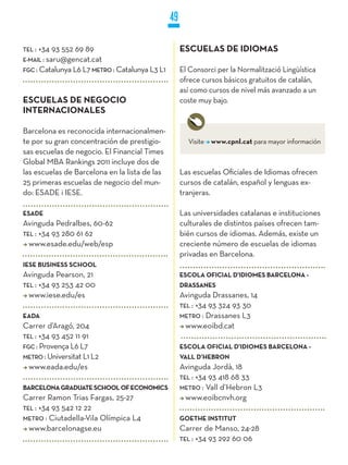 49

TEL :   +34 93 552 69 89                             ESCUELAS DE IDIOMAS
E-MaiL : saru@gencat.cat
FGC : Catalunya L6 L7 METRO : Catalunya L3 L1        El Consorci per la Normalització Lingüística
                                                     ofrece cursos básicos gratuitos de catalán,
                                                     así como cursos de nivel más avanzado a un
ESCUELAS DE NEGOCIO                                  coste muy bajo.
INTERNACIONALES

Barcelona es reconocida internacionalmen-
te por su gran concentración de prestigio-             Visite www.cpnl.cat para mayor información
sas escuelas de negocio. El Financial Times
Global MBA Rankings 2011 incluye dos de
las escuelas de Barcelona en la lista de las         Las escuelas Oficiales de Idiomas ofrecen
25 primeras escuelas de negocio del mun-             cursos de catalán, español y lenguas ex-
do: ESADE i IESE.                                    tranjeras.

ESADE                                                Las universidades catalanas e instituciones
Avinguda Pedralbes, 60-62                            culturales de distintos países ofrecen tam-
TEL : +34 93 280 61 62                               bién cursos de idiomas. Además, existe un
  www.esade.edu/web/esp                              creciente número de escuelas de idiomas
                                                     privadas en Barcelona.
IESE BUSINESS SCHOOL
Avinguda Pearson, 21                                 ESCOLA OFICIAL D’IDIOMES BARCELONA -
TEL : +34 93 253 42 00                               DRASSANES
  www.iese.edu/es                                    Avinguda Drassanes, 14
                                                     TEL : +34 93 324 93 30
EADA                                                 METRO : Drassanes L3
Carrer d’Aragó, 204                                    www.eoibd.cat
TEL : +34 93 452 11 91
FGC : Provença L6 L7                                 ESCOLA OFICIAL D’IDIOMES BARCELONA -
METRO : Universitat L1 L2                            VALL D’HEBRON
  www.eada.edu/es                                    Avinguda Jordà, 18
                                                     TEL : +34 93 418 68 33
BARCELONA GRADUATE SCHOOL OF ECONOMICS               METRO : Vall d’Hebron L3
Carrer Ramon Trias Fargas, 25-27                       www.eoibcnvh.org
TEL : +34 93 542 12 22
METRO : Ciutadella-Vila Olímpica L4                  GOETHE INSTITUT
  www.barcelonagse.eu                                Carrer de Manso, 24-28
                                                     TEL : +34 93 292 60 06
 