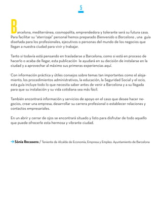 5


B    arcelona, mediterránea, cosmopolita, emprendedora y tolerante será su futura casa.
Para facilitar su “aterrizaje” personal hemos preparado Bienvenido a Barcelona , una guía
diseñada para los profesionales, ejecutivos o personas del mundo de los negocios que
llegan a nuestra ciudad para vivir y trabajar.

Tanto si todavía está pensando en trasladarse a Barcelona, como si está en proceso de
hacerlo o acaba de llegar, esta publicación le ayudará en su decisión de instalarse en la
ciudad y a aprovechar al máximo sus primeras experiencias aquí.

Con información práctica y útiles consejos sobre temas tan importantes como el aloja-
miento, los procedimientos administrativos, la educación, la Seguridad Social y el ocio,
esta guía incluye todo lo que necesita saber antes de venir a Barcelona y a su llegada
para que su instalación y su vida cotidiana sea más fácil.

También encontrará información y servicios de apoyo en el caso que desee hacer ne-
gocios, crear una empresa, desarrollar su carrera profesional o establecer relaciones y
contactos empresariales.

En un abrir y cerrar de ojos se encontrará situado y listo para disfrutar de todo aquello
que puede ofrecerle esta hermosa y vibrante ciudad.




  Sònia Recasens / Teniente de Alcalde de Economía, Empresa y Empleo. Ayuntamiento de Barcelona
 