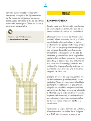 51

También es interesante conocer el Ci-
bernarium, un espacio del Ayuntamiento                                  SANIDAD
de Barcelona de iniciación a las nuevas
tecnologías y para estar al día de las últimas        SANIDAD PúBLICA
soluciones tecnológicas. Todos los cursos y
seminarios son gratuitos.                             España tiene uno de los mejores sistemas
                                                      de sanidad pública del mundo que da co-
                                                      bertura universal a todos sus ciudadanos.

  Visite la web del Cibernarium:                      El ambulatorio o Centro de Atención Pri-
    www.cibernarium.cat                               maria (CAP) es un centro de salud público
                                                      donde la atención sanitaria es gratuita.
                                                      Cada distrito de Barcelona tiene su propio
                                                      CAP, con sus propios pacientes designa-
                                                      dos por área de residencia. Cuando se
                                                      empadrone se le asignará un médico de
                                                      cabecera, y si tiene hijos se le asignará un
                                                      pediatra. Los médicos visitan en horas con-
                                                      certadas y le pedirán que elija el turno de
                                                      visita que más le convenga para ver a su
                                                      médico. Por lo general podrá visitarse con
                                                      su médico en un plazo de uno o dos días
                                                      después de pedir cita.

                                                      Excepto en casos de urgencia, será su mé-
                                                      dico de cabecera quien le derive a un es-
                                                      pecialista. Tenga en cuenta que el cuidado
                                                      dental público sólo cubre la prevención,
                                                      diagnóstico y cuidado terapéutico (como
                                                      extracciones dentales en caso de infección
                                                      o inflamación y la exploración preventiva a
                                                      mujeres embarazadas), estando excluidos
                                                      servicios como las extracciones dentales
                                                      de dientes sanos, implantes dentales u
                                                      ortodoncia.

                                                      Para recibir la tarjeta sanitaria de Catsalut,
                                                      el servicio médico catalán, debe dirigirse
                                                      a su CAP más cercano y presentar su
 