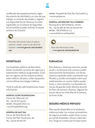 52

certificado de empadronamiento, algún                METRO :
                                                           Hospital de Sant Pau-Guinardó L4
documento de identidad y, en caso de que              www.santpau.es
trabaje, su contrato de empleo y registro
a la Seguridad Social. Quienes no están              HOSPITAL UNIVERSITARI VALL D’HEBRON
registrados en el sistema de Seguridad               Passeig de la Vall d’Hebron, 119-129
Social también pueden solicitar la tarjeta           TEL : +34 93 489 30 00, 93 274 60 00
sanitaria de Catsalut.                               METRO : Vall d’Hebron L3
                                                       www.vhebron.net/esp.htm


  Para más información sobre el sistema
  sanitario catalán, visite la web oficial de
  Catsalut www10.gencat.cat/catsalut/                  Para más información visite
  esp                                                    www.gencat.cat/catsalut/rsb




HOSPITALES                                           FARMACIAS

Los hospitales públicos de Barcelona                 Para dolores y dolencias menores, puede
tienen excelentes servicios de urgencias y           acudir a su farmacia más cercana y pedir
tratamientos médicos programados. Cuen-              asesoramiento farmacéutico. Los farma-
tan con algunos de los mejores profesio-             céuticos españoles están sumamente cua-
nales médicos del país y están equipados             lificados y pueden aconsejarle sobre qué
con las últimas tecnologías médicas.                 medicamentos sin receta médica puede
                                                     tomar y cómo tomarlos. Las llamadas far-
Visite la web de cada hospital para mayor            macias de guardia están abiertas durante
información.                                         los fines de semana y festivos. Algunas far-
                                                     macias abren los siete días de la semana,
HOSPITAL CLíNIC DE BARCELONA                         24 horas al día.
Carrer de Villarroel, 170
TEL : +34 93 227 54 00
METRO : Hospital Clínic L5                           SEGURO MÉDICO PRIVADO
  www.hospitalclinic.org
                                                     Otra opción disponible es la asistencia
HOSPITAL DE SANT PAU                                 médica privada. Las mutuas, proveedoras
Carrer de Sant Quintí, 89                            de seguros privados, suelen tener su pro-
Carrer del Mas Casanovas, 90                         pia red de hospitales, clínicas y laborato-
TEL : +34 93 291 90 00                               rios. Tenga en cuenta que la mayor parte
 