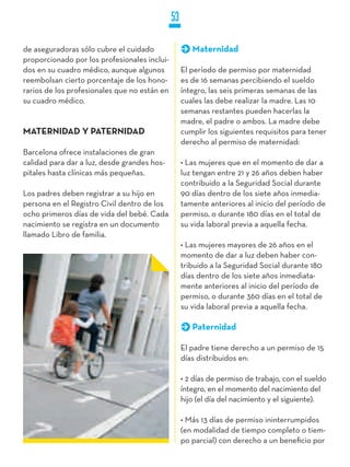 53

de aseguradoras sólo cubre el cuidado                 Maternidad
proporcionado por los profesionales inclui-
dos en su cuadro médico, aunque algunos            El período de permiso por maternidad
reembolsan cierto porcentaje de los hono-          es de 16 semanas percibiendo el sueldo
rarios de los profesionales que no están en        íntegro, las seis primeras semanas de las
su cuadro médico.                                  cuales las debe realizar la madre. Las 10
                                                   semanas restantes pueden hacerlas la
                                                   madre, el padre o ambos. La madre debe
MATERNIDAD y PATERNIDAD                            cumplir los siguientes requisitos para tener
                                                   derecho al permiso de maternidad:
Barcelona ofrece instalaciones de gran
calidad para dar a luz, desde grandes hos-         • Las mujeres que en el momento de dar a
pitales hasta clínicas más pequeñas.               luz tengan entre 21 y 26 años deben haber
                                                   contribuido a la Seguridad Social durante
Los padres deben registrar a su hijo en            90 días dentro de los siete años inmedia-
persona en el Registro Civil dentro de los         tamente anteriores al inicio del período de
ocho primeros días de vida del bebé. Cada          permiso, o durante 180 días en el total de
nacimiento se registra en un documento             su vida laboral previa a aquella fecha.
llamado Libro de familia.
                                                   • Las mujeres mayores de 26 años en el
                                                   momento de dar a luz deben haber con-
                                                   tribuido a la Seguridad Social durante 180
                                                   días dentro de los siete años inmediata-
                                                   mente anteriores al inicio del período de
                                                   permiso, o durante 360 días en el total de
                                                   su vida laboral previa a aquella fecha.

                                                      Paternidad

                                                   El padre tiene derecho a un permiso de 15
                                                   días distribuidos en:

                                                   • 2 días de permiso de trabajo, con el sueldo
                                                   íntegro, en el momento del nacimiento del
                                                   hijo (el día del nacimiento y el siguiente).

                                                   • Más 13 días de permiso ininterrumpidos
                                                   (en modalidad de tiempo completo o tiem-
                                                   po parcial) con derecho a un beneficio por
 