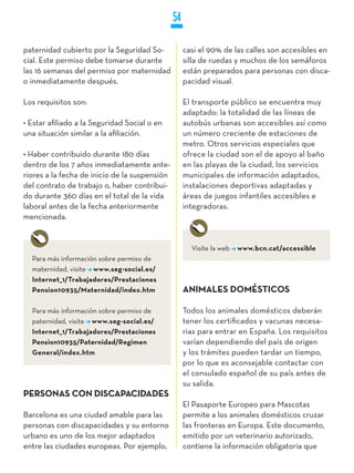 54

paternidad cubierto por la Seguridad So-            casi el 90% de las calles son accesibles en
cial. Este permiso debe tomarse durante             silla de ruedas y muchos de los semáforos
las 16 semanas del permiso por maternidad           están preparados para personas con disca-
o inmediatamente después.                           pacidad visual.

Los requisitos son:                                 El transporte público se encuentra muy
                                                    adaptado: la totalidad de las líneas de
• Estar afiliado a la Seguridad Social o en         autobús urbanas son accesibles así como
una situación similar a la afiliación.              un número creciente de estaciones de
                                                    metro. Otros servicios especiales que
• Haber contribuido durante 180 días                ofrece la ciudad son el de apoyo al baño
dentro de los 7 años inmediatamente ante-           en las playas de la ciudad, los servicios
riores a la fecha de inicio de la suspensión        municipales de información adaptados,
del contrato de trabajo o, haber contribui-         instalaciones deportivas adaptadas y
do durante 360 días en el total de la vida          áreas de juegos infantiles accesibles e
laboral antes de la fecha anteriormente             integradoras.
mencionada.


                                                      Visite la web   www.bcn.cat/accessible
  Para más información sobre permiso de
  maternidad, visite www.seg-social.es/
  Internet_1/Trabajadores/Prestaciones
  Pension10935/Maternidad/index.htm                 ANIMALES DOMÉSTICOS

  Para más información sobre permiso de             Todos los animales domésticos deberán
  paternidad, visite www.seg-social.es/             tener los certificados y vacunas necesa-
  Internet_1/Trabajadores/Prestaciones              rias para entrar en España. Los requisitos
  Pension10935/Paternidad/Regimen                   varían dependiendo del país de origen
  General/index.htm                                 y los trámites pueden tardar un tiempo,
                                                    por lo que es aconsejable contactar con
                                                    el consulado español de su país antes de
                                                    su salida.
PERSONAS CON DISCAPACIDADES
                                                    El Pasaporte Europeo para Mascotas
Barcelona es una ciudad amable para las             permite a los animales domésticos cruzar
personas con discapacidades y su entorno            las fronteras en Europa. Este documento,
urbano es uno de los mejor adaptados                emitido por un veterinario autorizado,
entre las ciudades europeas. Por ejemplo,           contiene la información obligatoria que
 