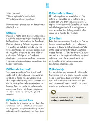 60

* Fiesta nacional                                       Fiesta de La Mercè.
** Fiesta regional (sólo en Cataluña)                El 24 de septiembre se celebra en Bar-
*** Fiesta local (sólo en Barcelona)                 celona la festividad de la patrona de la
                                                     ciudad con una gran fiesta en la calle. El
Festivos más significativos en Barcelona a           espectáculo incluye el Correfoc, un recor-
nivel cultural:                                      rido de fuego con diablos y dragones, y
                                                     una demostración de fuegos artificiales
    Reyes                                            cerca de la fuente de Montjuïc.
Durante la noche del 5 de enero, los pueblos
y ciudades españolas acogen la cabalgata de             La Diada
los Tres Reyes. En Barcelona, los Tres Reyes,        Esta fiesta conmemora la caída de Barce-
Melchor, Gaspar y Baltasar, llegan en barco          lona en manos de las tropas borbónicas
y el alcalde les da la bienvenida. Los Tres          durante la Guerra de Sucesión Española
Reyes desfilan por las calles de Barcelona en        el 11 de septiembre de 1714, tras catorce
una magnífica procesión de cinco kilómet-            meses de sitio. El Parlamento de Cataluña
ros llamada Cabalgata. Los Tres Reyes                declaró el 11 de septiembre fiesta nacional
distribuyen caramelos y regalos a pequeños           catalana y ese día se organizan actos
y mayores acompañados por sus pajes en sus           en las calles y los catalanes cuelgan
barcos y carruajes.                                  banderas en los balcones.

    Diada de Sant Jordi                                 Nochevieja
San Jorge, en catalán Sant Jordi, es el              Los españoles, por lo general, celebran la
santo patrón de Cataluña. Los catalanes              Nochevieja con una fiesta. Cuando suenan
celebran la fiesta de Sant Jordi el 23 de            las doce campanadas que marcan el prin-
abril regalando libros y rosas. Durante este         cipio del año nuevo comen una uva por
día, las principales calles comerciales de           cada campanada como petición de buena
los pueblos y las ciudades se llenan de              suerte por cada mes del año.
puestos de libros y de flores decorados
con los colores catalanes, el rojo y el
amarillo.
                                                       Para más información, visite   www.bcn.
    Verbena de Sant Joan                               es/festes/castellano.htm
El 23 de junio, la víspera de San Juan, los
catalanes celebran el solsticio de verano
con hogueras, fuegos artificiales y un pas-
tel tradicional llamado coca de Sant Joan.
 