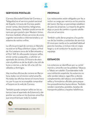 62

SERVICIOS POSTALES                                  PROPINAS

Correos (Sociedad Estatal de Correos y              Los restaurantes están obligados por ley a
Telégrafos) es el servicio postal nacional          incluir un cargo por servicio en los precios
de España. A través de Correos podrá                del menú. No hay un porcentaje estableci-
enviar cartas, documentos, telegramas,              do para las propinas. La mayoría de gente
faxes y paquetes. También podrá enviar di-          deja un poco de cambio si queda satisfe-
nero por giro postal o por Western Union.           cha con el servicio.
Correos también ofrece servicios de envío
urgente nacionales e internacionales y un           También suele darse propina a los porte-
sistema de rastreo online.                          ros de los hoteles y asistentes de servicio.
                                                    El cinco por ciento es la cantidad habitual
La oficina principal de correos en Barcelo-         para los taxistas, o incluso más en viajes
na está en la Plaça d’Antoni López, al final        largos y si el conductor le ayuda con su
de Via Laietana cerca de la Barceloneta y           equipaje.
el Port Vell. En ella puede comprar sellos,
enviar cartas y paquetes, y solicitar un
apartado de correos. El horario de aten-            ESTANCOS
ción al público es de las 8:30h a las 22h de
lunes a viernes, y de las 12h a las 22h los         Los estancos se identifican por su cartel
sábados y domingos.                                 marrón y amarillo con las palabras Tabacos
                                                    o Tabacs en catalán. Considerados toda
Hay muchas oficinas de correos en Barce-            una institución española, los estancos no
lona, todas con el mismo cartel amarillo.           sólo venden tabaco, cigarrillos y demás
No todas las oficinas tienen el mismo hora-         complementos del tabaco, sino también
rio, por lo que es aconsejable comprobar            sellos y formularios oficiales para peque-
el horario en la web de Correos.                    ños procedimientos burocráticos. También
                                                    venden caramelos, postales, tarjetas de
También puede comprar sellos en los es-             transporte público y tarjetas telefónicas.
tancos (vea el apartado de Estancos) y de-
positar sus cartas en los buzones amarillos
que encontrará por toda la ciudad.




  Visite www.correos.es para más infor-
  mación.
 
