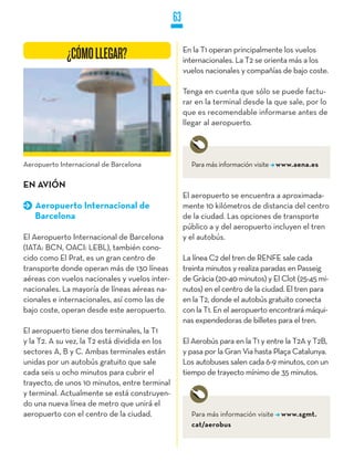 63

                                                     En la T1 operan principalmente los vuelos
             ¿CÓMO LLEGAR?                           internacionales. La T2 se orienta más a los
                                                     vuelos nacionales y compañías de bajo coste.

                                                     Tenga en cuenta que sólo se puede factu-
                                                     rar en la terminal desde la que sale, por lo
                                                     que es recomendable informarse antes de
                                                     llegar al aeropuerto.



Aeropuerto Internacional de Barcelona                  Para más información visite www.aena.es

EN AVIÓN
                                                     El aeropuerto se encuentra a aproximada-
   Aeropuerto Internacional de                       mente 10 kilómetros de distancia del centro
   Barcelona                                         de la ciudad. Las opciones de transporte
                                                     público a y del aeropuerto incluyen el tren
El Aeropuerto Internacional de Barcelona             y el autobús.
(IATA: BCN, OACI: LEBL), también cono-
cido como El Prat, es un gran centro de              La línea C2 del tren de RENFE sale cada
transporte donde operan más de 130 líneas            treinta minutos y realiza paradas en Passeig
aéreas con vuelos nacionales y vuelos inter-         de Gràcia (20-40 minutos) y El Clot (25-45 mi-
nacionales. La mayoría de líneas aéreas na-          nutos) en el centro de la ciudad. El tren para
cionales e internacionales, así como las de          en la T2, donde el autobús gratuito conecta
bajo coste, operan desde este aeropuerto.            con la T1. En el aeropuerto encontrará máqui-
                                                     nas expendedoras de billetes para el tren.
El aeropuerto tiene dos terminales, la T1
y la T2. A su vez, la T2 está dividida en los        El Aerobús para en la T1 y entre la T2A y T2B,
sectores A, B y C. Ambas terminales están            y pasa por la Gran Via hasta Plaça Catalunya.
unidas por un autobús gratuito que sale              Los autobuses salen cada 6-9 minutos, con un
cada seis u ocho minutos para cubrir el              tiempo de trayecto mínimo de 35 minutos.
trayecto, de unos 10 minutos, entre terminal
y terminal. Actualmente se está construyen-
do una nueva línea de metro que unirá el
aeropuerto con el centro de la ciudad.                 Para más información visite   www.sgmt.
                                                       cat/aerobus
 