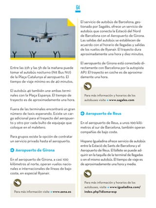 64

                                                   El servicio de autobús de Barcelona, ges-
                                                   tionado por Sagalés, ofrece un servicio de
                                                   autobús que conecta la Estació del Nord
                                                   de Barcelona con el Aeropuerto de Girona.
                                                   Las salidas del autobús se establecen de
                                                   acuerdo con el horario de llegadas y salidas
                                                   de los vuelos de Ryanair. El trayecto dura
                                                   aproximadamente una hora y diez minutos.

                                                   El aeropuerto de Girona está conectado di-
Entre las 22h y las 5h de la mañana puede          rectamente con Barcelona por la autopista
tomar el autobús nocturno (Nit Bus N17)            AP7. El trayecto en coche es de aproxima-
de la Plaça Catalunya al aeropuerto. El            damente una hora.
tiempo de viaje mínimo es de 40 minutos.

El autobús 46 también une ambas termi-
nales con la Plaça Espanya. El tiempo de             Para más información y horarios de los
trayecto es de aproximadamente una hora.             autobuses visite www.sagales.com

Fuera de las terminales encontrará un gran
número de taxis esperando. Existe un car-             Aeropuerto de Reus
go adicional para el trayecto del aeropuer-
to y otro por cada bulto de equipaje que           En el aeropuerto de Reus, a unos 100 kiló-
coloque en el maletero.                            metros al sur de Barcelona, también operan
                                                   compañías de bajo coste.
Para grupos existe la opción de contratar
un servicio privado hasta el aeropuerto.           Hispano Igualadina ofrece servicio de autobús
                                                   entre la Estació de Sants de Barcelona y el
   Aeropuerto de Girona                            Aeropuerto de Reus. El billete se puede ad-
                                                   quirir en la taquilla de la terminal de llegadas
En el aeropuerto de Girona, a casi 100             o en el mismo autobús. El tiempo de viaje es
kilómetros al norte, operan vuelos nacio-          de aproximadamente una hora y media.
nales e internacionales de líneas de bajo
coste, en especial Ryanair.

                                                     Para más información y horarios de los
                                                     autobuses, visite www.igualadina.com/
  Para más información visite www.aena.es            index.php?idioma=esp
 