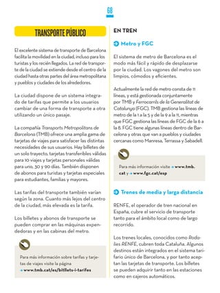 68

                                                            EN TREN
           TRANSPORTE PÚBLICO
                                                               Metro y FGC
El excelente sistema de transporte de Barcelona
facilita la movilidad en la ciudad, incluso para los        El sistema de metro de Barcelona es el
turistas y los recién llegados. La red de transpor-         modo más fácil y rápido de desplazarse
te de la ciudad se extiende desde el centro de la           por la ciudad. Los vagones del metro son
ciudad hasta otras partes del área metropolitana            limpios, cómodos y eficientes.
y pueblos y ciudades de los alrededores.
                                                            Actualmente la red de metro consta de 11
La ciudad dispone de un sistema integra-                    líneas, y está gestionada conjuntamente
do de tarifas que permite a los usuarios                    por TMB y Ferrocarrils de la Generalitat de
cambiar de una forma de transporte a otra                   Catalunya (FGC). TMB gestiona las líneas de
utilizando un único pasaje.                                 metro de la 1 a la 5 y de la 9 a la 11, mientras
                                                            que FGC gestiona las líneas de FGC de la 6 a
La compañía Transports Metropolitans de                     la 8. FGC tiene algunas líneas dentro de Bar-
Barcelona (TMB) ofrece una amplia gama de                   celona y otras que van a pueblos y ciudades
tarjetas de viajes para satisfacer las distintas            cercanas como Manresa, Terrassa y Sabadell.
necesidades de sus usuarios. Hay billetes de
un solo trayecto, tarjetas transferibles válidas
para 10 viajes y tarjetas personales válidas
para uno, 30 y 90 días. También disponen                      Para más información visite   www.tmb.
de abonos para turistas y tarjetas especiales                 cat y www.fgc.cat/esp
para estudiantes, familias y mayores.

Las tarifas del transporte también varían                      Trenes de media y larga distancia
según la zona. Cuanto más lejos del centro
de la ciudad, más elevada es la tarifa.                     RENFE, el operador de tren nacional en
                                                            España, cubre el servicio de transporte
Los billetes y abonos de transporte se                      tanto para el ámbito local como de largo
pueden comprar en las máquinas expen-                       recorrido.
dedoras y en las cabinas del metro.
                                                            Los trenes locales, conocidos como Roda-
                                                            lies RENFE, cubren toda Cataluña. Algunos
                                                            destinos están integrados en el sistema tari-
   Para más información sobre tarifas y tarje-              fario único de Barcelona, y por tanto acep-
   tas de viajes visite la página                           tan las tarjetas de transporte. Los billetes
     www.tmb.cat/es/bitllets-i-tarifes                      se pueden adquirir tanto en las estaciones
                                                            como en cajeros automáticos.
 