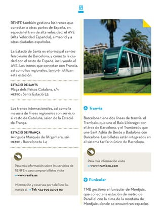 69

RENFE también gestiona los trenes que
conectan a otras partes de España, en
especial el tren de alta velocidad, el AVE
(Alta Velocidad Española), a Madrid y a
otras ciudades españolas.

La Estació de Sants es el principal centro
ferroviario de Barcelona, y conecta la ciu-
dad con el resto de España, incluyendo el
AVE. Los trenes que conectan con Francia,
así como los regionales, también utilizan
esta estación.

ESTACIÓ DE SANTS
Plaça dels Països Catalans, s/n
METRO : Sants Estació L5




Los trenes internacionales, así como la                 Tranvía
mayoría de líneas regionales con servicio
al resto de Cataluña, salen de la Estació            Barcelona tiene dos líneas de tranvía: el
de França.                                           Trambaix, que une el Baix Llobregat con
                                                     el área de Barcelona, y el Trambesòs que
ESTACIÓ DE FRANçA                                    une Sant Adrià de Besòs y Badalona con
Avinguda Marquès de l’Argentera, s/n                 Barcelona. Los billetes están integrados en
METRO : Barceloneta L4                               el sistema tarifario único de Barcelona.




                                                       Para más información visite
  Para más información sobre los servicios de            www.trambcn.com
  RENFE y para comprar billetes visite
    www.renfe.es
                                                        Funicular
  Información y reservas por teléfono lla-
  mando al Tel: +34 902 24 02 02                     TMB gestiona el funicular de Montjuïc,
                                                     que conecta la estación de metro de
                                                     Paral·lel con la cima de la montaña de
                                                     Montjuïc, donde se encuentran espacios
 