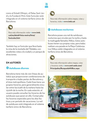 70

como el Estadi Olímpic, el Palau Sant Jor-
di y la Fundació Miró. Este funicular está
integrado en el sistema tarifario único de            Para más información sobre mapas, rutas y
Barcelona.                                            horarios, visite www.tmb.cat



                                                       Autobuses nocturnos
  Para más información visite www.tmb.
  cat/es/detall-linia-metro/linia/                  Barcelona posee una red de autobuses
  funicular/001                                     nocturnos que circulan por la noche y hasta
                                                    la madrugada llamados Nitbus. Estos auto-
                                                    buses tienen sus propias rutas, pero todos
También hay un funicular que lleva hasta            realizan una parada en la Plaça Catalunya.
la cima de la montaña del Tibidabo, con             Los Nitbus están integrados en el sistema
excelentes vistas a la ciudad y un parque de        tarifario único de Barcelona.
atracciones.


EN AUTOBúS                                            Para más información sobre mapas, rutas
                                                      y horarios visite www.emt-amb.com/
   Autobuses diurnos                                  Principales/BusquedaNitBus.aspx

Barcelona tiene más de cien líneas de au-
tobús que proporcionan combinaciones de
transporte a todas partes de Barcelona y
el área metropolitana. Cada línea tiene sus
propios horarios, pero generalmente circu-
lan entre las 6:30h de la mañana hasta las
23:00h de la noche. En cada estación, el
usuario puede consultar los horarios de los
autobuses que paran en ella. Compruebe
los horarios especiales para los días fes-
tivos y en período de vacaciones. La red
de autobuses está integrada en el sistema
tarifario único de Barcelona.
 