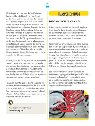 72

El Bicing es el programa de bicicleta de
la comunidad de Barcelona, que forma
                                                               TRANSPORTE PRIVADO
parte de su sistema de transporte público.
Los usuarios pagan una cuota anual y sólo            IMPORTACIÓN DE COCHES
deben acercar su tarjeta de usuario en las
estaciones de servicio para disponer de una          Usted puede conducir su coche sin registrar-
bicicleta. La red de bicicletas públicas se          lo en España durante seis meses. Después
extiende por toda la ciudad y actualmente            de este tiempo es necesario realizar los
incluye 3.000 bicicletas y 400 estaciones.           trámites de importación de su vehículo. El
Las estaciones del Bicing están situadas cer-        proceso suele durar unos dos meses.
ca de las estaciones de metro y las paradas
de autobús, ya que el sistema del Bicing está        Para importar un vehículo, éste tiene que ha-
diseñado para complementar otros medios              ber estado en su posesión durante más de 12
de transporte público. Por ello, el uso del          meses desde el momento en que usted con-
Bicing tiene un tiempo limitado que no debe          sigue el registro consular. Deberá presentar
exceder las 2 horas seguidas.                        los papeles originales del vehículo, la tarjeta
                                                     de registro original, licencia de matrícula ori-
El programa del Bicing empezó en marzo de            ginal, un certificado de seguro internacional
2007 y desde entonces ha ido creciendo               válido, la factura de compra del vehículo, su
en número de estaciones y de usuarios. La            NIE y su certificado de empadronamiento.
política de transporte del Ayuntamiento
también ha priorizado la construcción de             Los ciudadanos de la Unión Europea no
carriles bici en los últimos años para promo-        tienen que pagar gastos de importación, sólo
ver este medio de transporte urbano.                 impuestos de registro. Los no ciudadanos
                                                     de la Unión Europea tienen que acreditar
Tenga en cuenta que el Bicing es parte del           ciertos requisitos para estar exentos de los
sistema de transporte público de la ciudad           impuestos de importación.
y no es para turistas o visitantes tempora-
les. Hay, sin embargo, empresas privadas de
alquiler de bicicletas que ofrecen servicios
similares para los visitantes.




  Para más información visite
    www.bicing.cat
 