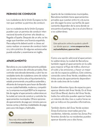73

PERMISO DE CONDUCIR                                     Aparte de las instalaciones municipales,
                                                        Barcelona también tiene aparcamientos
Los ciudadanos de la Unión Europea no tie-              privados que cuestan entre 12 y 25 euros
nen que cambiar su permiso de conducir.                 por día según la zona. Las tarifas de apar-
                                                        camiento dependen de la zona donde se
Los no ciudadanos de la Unión Europea                   encuentre el parking y de si es al aire libre o
pueden usar un permiso de conducir inter-               si es subterráneo.
nacional durante el primer año desde su
llegada a España. Después de un año, se les
exige que tramiten una licencia española.
Para adquirirla deberá asistir a clases así               Esta aplicación online le ayudará a planifi-
como realizar un examen de conducir teóri-                car dónde aparcar www.onaparcar.bcn.
co y otro práctico. En algunas autoescuelas               es/castella/eon_aparcar.htm
puede estudiar y examinarse en inglés.

                                                        Como una opción adicional al aparcamien-
APARCAMIENTO                                            to subterráneo, la ciudad de Barcelona
                                                        también regula el aparcamiento en la calle
Barcelona es una ciudad densamente poblada              para mejorar el flujo de tráfico, disminuir
con un alto número de vehículos privados. Para          el ruido y las emisiones, y hacer un mejor
controlar esta elevada demanda y cubrir las ne-         uso de los espacios públicos. Este sistema,
cesidades tanto de ciudadanos como de visitan-          conocido como Área Verde, establece dis-
tes, durante muchos años el Ayuntamiento ha             tintas zonas de aparcamiento dependien-
estado promoviendo una política sostenible y            do de cada área de la ciudad.
eficiente de transporte para hacer de Barcelo-
na una ciudad habitable, moderna y competiti-           Existen diferentes tipos de espacios para
va. La empresa municipal BSM es la responsa-            aparcar dentro del Área Verde. En el Área
ble de regular el aparcamiento subterráneo en           Azul (Àrea Blava), dentro del Área Verde,
la ciudad, así como de construir y controlar los        todos los vehículos pueden aparcar hasta
aparcamientos municipales. Ofrece opciones              un máximo de dos, tres o cuatro horas se-
de aparcamiento de pago por minutos para es-            gún se indica en los paneles informativos.
tancias cortas y distintas modalidades de pago
para usos más largos y habituales.                      También dentro del Área Verde existen
                                                        Áreas Exclusivas reservadas para los
                                                        residentes. Además, existen las Zonas Pre-
                                                        ferentes donde los no-residentes pueden
  Para más información visite                           aparcar durante una o dos horas.
    www.bsmsa.cat/mobilitat
 
