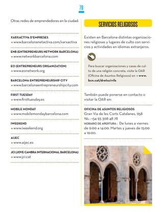 78
Otras redes de emprendedores en la ciudad:
                                                           SERVICIOS RELIGIOSOS
XARXACTIVA D’EMPRESES                             Existen en Barcelona distintas organizacio-
 www.barcelonanetactiva.com/xarxactiva            nes religiosas y lugares de culto con servi-
                                                  cios y actividades en idiomas extranjeros.
ENB (ENTREPRENEURS NETwORk BARCELONA)
 www.networkbarcelona.com

EO (ENTREPRENEURS ORGANIzATION)                     Para buscar organizaciones y casas de cul-
 www.eonetwork.org                                  to de una religión concreta, visite la OAR
                                                    (Oficina de Asuntos Religiosos) en www.
BARCELONA ENTREPRENEURSHIP CITy                     bcn.cat/dretscivils
 www.barcelonaentrepreneurshipcity.com

FIRST TUESDAy                                     También puede ponerse en contacto o
 www.firsttuesday.es                              visitar la OAR en:

MOBILE MONDAy                                     OFICINA DE ASUNTOS RELIGIOSOS
 www.mobilemondaybarcelona.com                    Gran Via de les Corts Catalanes, 958
                                                  TEL : +34 93 308 48 78
IwEEkEND                                          HORaRiO DE aPERTuRa : De lunes a viernes
 www.iweekend.org                                 de 9:00 a 14:00. Martes y jueves de 15:00
                                                  a 19:00.
AIjEC
 www.aijec.es

jCI (jOVE CAMBRA INTERNACIONAL BARCELONA)
 www.jci.cat
 