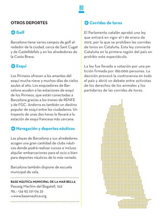 80

OTROS DEPORTES                                       Corridas de toros

   Golf                                           El Parlamento catalán aprobó una ley
                                                  que entrará en vigor el 1 de enero de
Barcelona tiene varios campos de golf al-         2012, por la que se prohíben las corridas
rededor de la ciudad, cerca de Sant Cugat         de toros en Cataluña. Esta ley convierte
y de Castelldefels y en los alrededores de        Cataluña en la primera región del país en
la Costa Brava.                                   prohibir este espectáculo.

   Esquí                                          La ley fue llevada a votación por una pe-
                                                  tición firmada por 180.000 personas. La
Los Pirineos ofrecen a los amantes del            decisión provocó la controversia en todo
esquí mucha nieve y muchos días de cielos         el país y abrió un debate entre activistas
azules al año. Los esquiadores de Bar-            de los derechos de los animales y los
celona acuden a las estaciones de esquí           partidarios de las corridas de toros.
de los Pirineos, que están conectadas a
Barcelona gracias a los trenes de RENFE
y de FGC. Andorra es también un destino
popular de esquí entre los ciudadanos. Un
trayecto de unas dos horas le llevará a la
estación de esquí francesa más cercana.

   Navegación y deportes náuticos

Las playas de Barcelona y sus alrededores
acogen una gran cantidad de clubs náuti-
cos donde podrá realizar cursos e incluso
alquilar embarcaciones para el ocio o bien
para deportes náuticos de lo más variado.

Barcelona también dispone de escuela
municipal de vela.

BASE NÀUTICA MUNICIPAL DE LA MAR BELLA
Passeig Marítim del Bogatell, 102
TEL : +34 93 221 04 32
  www.basenautica.org
 