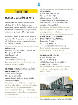 81

             CULTURA Y OCIO                        COSMOCAIXA
                                                   Carrer Isaac Newton, 26
                                                   TEL : +34 93 212 60 50
MUSEOS y GALERíAS DE ARTE                          FGC : Avinguda Tibidabo L7
                                                     www.obrasocial.lacaixa.es/nuestros
Los amantes del arte disfrutarán de la             centros/cosmocaixabarcelona/cosmo
oferta artística de los distintos museos y         caixabarcelona_es.html
galerías de arte de la ciudad de Barcelona.        Es el museo de ciencia de Barcelona con
Existen extensas colecciones que cubren            muchas exposiciones de interés y activi-
una amplia gama de estilos y períodos.             dades para niños y adultos.

La mayoría de los museos están abiertos            FUNDACIÓ CAIXA CATALUNyA (SALA
durante el fin de semana, pero cierran otro        D’EXPOSICIONS DE LA PEDRERA)
día de la semana, por lo general los lunes.        Passeig de Gràcia, 92
No cierran en verano.                              TEL : +34 93 484 59 79
                                                     www.fundaciocaixacatalunya.org
CAIXAFORUM                                         Esta fundación patrocina varias exposi-
Avinguda Francesc Ferrer i Guardia, 6-8            ciones de arte a lo largo del año.
TEL : +34 93 476 86 00
FGC : Espanya L8                                   FUNDACIÓ ANTONI TÀPIES
METRO : Espanya L1 L3                              Carrer d’Aragó, 255
  www.obrasocial.lacaixa.es                        TEL : +34 93 487 03 15
Esta galería exhibe exposiciones tempo-            METRO : Passeig de Gràcia L2 L3 L4
rales de arte y fotografia                           www.fundaciotapies.org
                                                   Este museo muestra la colección de arte
CENTRE DE CULTURA CONTEMPORÀNIA DE                 moderno y contemporáneo del artista
BARCELONA (CCCB)                                   Antoni Tàpies.
Carrer de Montalegre, 5
TEL : +34 93 306 41 00
METRO : Catalunya L1 L3, Universitat L1
  www.cccb.org/es
Inicialmente concebido como un centro
de desarrollo urbano y estudios de cultura
urbana, el CCCB pronto se convirtió
en un museo ecléctico que tanto acoge
exposiciones de fotografía como escultura
o arte audiovisual.

                                                   Museu d’Art Contemporani de Barcelona (MACBA)
 